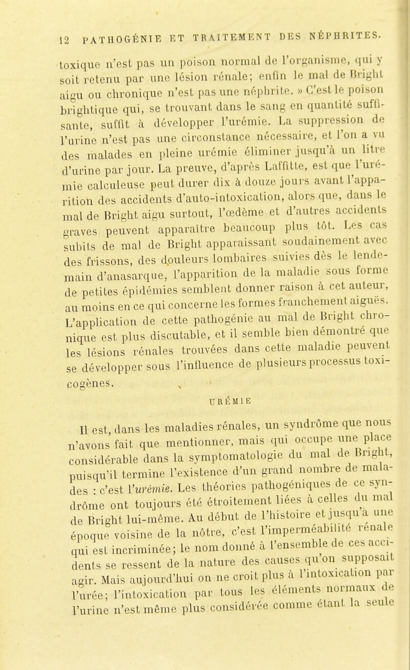 toxique ivest pas un poison normal de l'organisme, qui y soit retenu par une lésion rénale; enfin le mal de Briglit aigu ou chronique n'est pas une néphrite. » C'est le poison bdghtique qui, se trouvant dans le sang en quantité suffi- sante, suffît à développer l'urémie. La suppression de l'urine n'est pas une circonstance nécessaire, et l'on a vu des malades en pleine urémie éliminer jusqu'à un litve d'urine par jour. La preuve, d'après Laffîtte, est que l'uré- mie calculeuse peut durer dix à douze jours avant l'appa- rition des accidents d'auto-intoxication, alors que, dans le mal de Bright aigu surtout, l'œdème et d'autres accidents graves peuvent apparaître beaucoup plus tôt. Les cas subits de mal de Bright apparaissant soudainement avec des frissons, des d,ouleurs lombaires suivies dès le lende- main d'anasarque, l'apparition de la maladie sous forme de petites épidémies semblent donner raison à cet auteur, au moins en ce qui concerne les formes franchement aiguës. L'application de cette pathogénie au mal de Bright chro- nique est plus discutable, et il semble bien démontré que les lésions rénales trouvées dans cette maladie peuvent se développer sous l'iniluence de plusieurs processus toxi- cogènes. URÉMIE Il est dans les maladies rénales, un syndrome que nous n'avons fait que mentionner, mais qui occupe une place considérable dans la symptomatologie du mal de Bnght, puisqu'il termine l'existence d'un grand nombre de mala- des • c'est Vurémie. Les théories pathogéniques de ce syn- drome ont toujours été étroitement liées à celles du mal de Bright lui-même. Au début de l'histoire et jusqu a une époque voisine de la nôtre, c'est l'imperméabilité rénale qui est incriminée; le nom donné à l'ensemble de ces acci- dents se ressent de la nature des causes qu on supposait agir. Mais aujourd'hui on ne croit plus à l'intoxication par l'urée; l'intoxication par tous les éléments normaux de l'urine n'est même plus considérée comme étant la seule