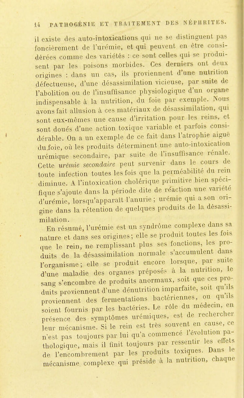 il existe des auto-intoxications qui ne se distinguent pas foncièrement de l'urémie, et qui peuvent en être conhi- dérées comme des variétés : ce sont celles qui se produi- sent par les poisons morbides. Ces derniers ont deux origines : dans un cas, ils proviennent d'une nutrition défectueuse, d'une désassimilation vicieuse, par suite de l'abolition ou de l'insuffisance physiologique d'un organe indispensable à la nutrition, du foie par exemple. Nous avons fait allusion à ces matériaux de désassimilation, qui sont eux-mêmes une cause d'irritation pour les reins, et sont doués d'une action toxique variable et parfois consi- dérable. On a un exemple de ce fait dans l'atrophie aigue duJoie, où les produits déterminent une auto-intoxication urémique secondaire, par suite de l'insuffisance rénale. Cette urémie secondaire peut survenir dans le cours de toute infection toutes les fois que la perméabilité du rem diminue. A l'intoxication cholérique primitive bien spéci- fique s'ajoute dans la période dite de réaction une variété d'urémie, lorsqu'apparaît l'anurie ; urémie qm a son ori- gine dans la rétention de quelques produits de la désassi- milation. En résumé, l'urémie est un syndrome complexe dans sa nature et dans ses origines; elle se produit toutes les fois que le rein, ne remplissant plus ses fonctions, les pro- duits de la désassimilation normale s'accumulent dans l'organisme; elle se produit encore lorsque, par suite d'une maladie des organes préposés à la nutrition, le sang s'encombre de produits anormaux, soit que ces pro- duits proviennent d'une dénutrition imparfaite, soit qu ils proviennent des fermentations bactériennes, ou qu Us soient fournis par les bactéries. Le rôle du médecin, en présence des symptômes urémiques, est de rechercher leur mécanisme. Si le rein est très souvent en cause, ce n'est pas toujours par lui qu'a commencé 1 évolution pa- thologique, mais il flnit toujours par ressentir les effe s de l'encombrement par les produits toxiques. Dans le mécanisme complexe qui préside à la nutrition, chaque