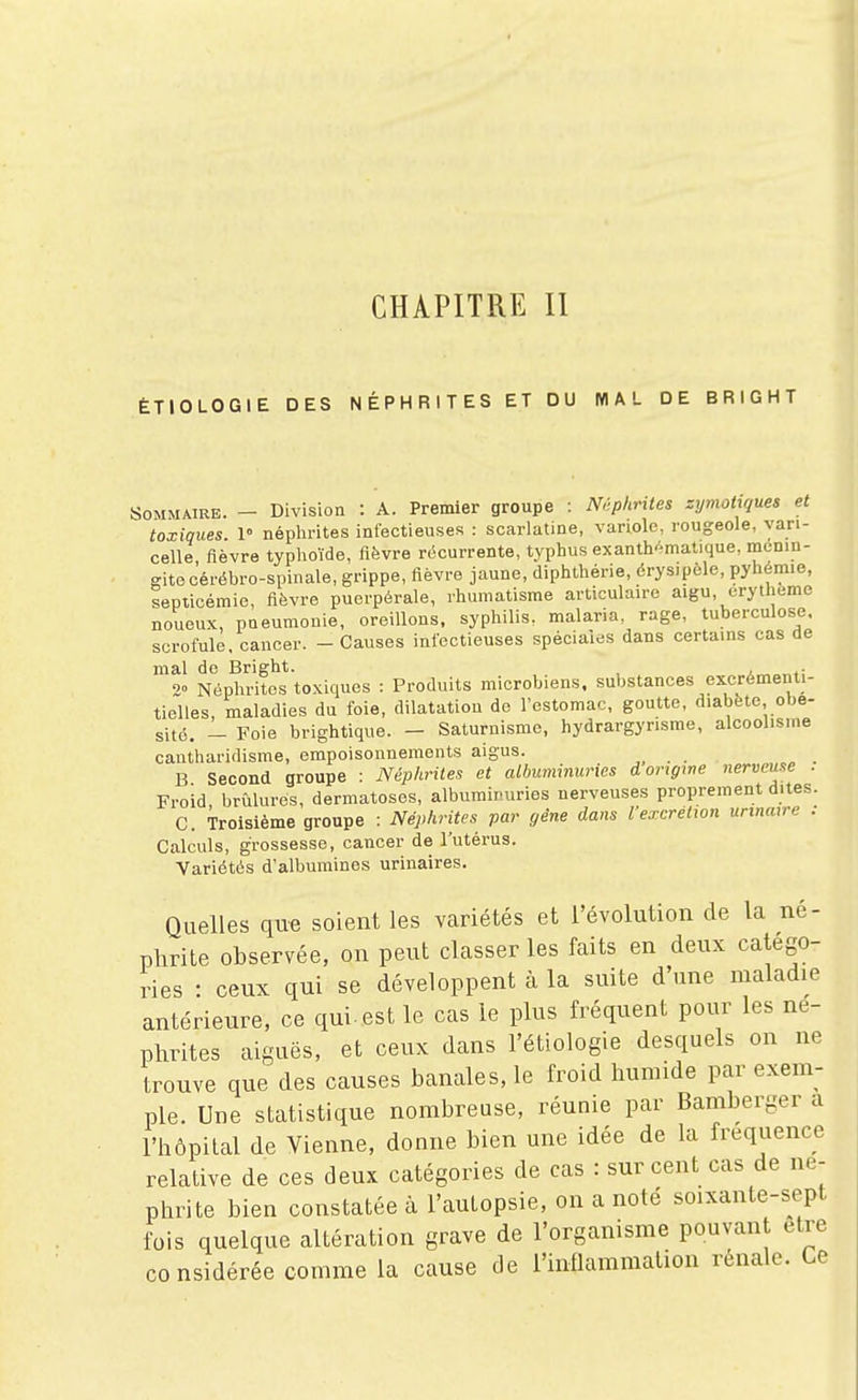 CHAPITRE II ÉTIOLOGIE DES NÉPHRITES ET DU MAL DE BRIGHT Sommaire. - Division : A. Premier groupe : mphrites zymohques et toxiques. 1» néplirites infectieuses : scarlatine, variole, rougeole, vari- celle fièvre typhoïde, fièvre récurrente, typhus exanth»matique, mcnin- ffitecérébro-spinale, grippe, fièvre jaune, diphthérie, érysipèle, pyhémie, septicémie, fièvre puerpérale, rhumatisme articulaire aigu, erytheme noueux, pneumonie, oreillons, syphilis, malaria, rage, tuberculose, scrofule, cancer. - Causes infectieuses spéciales dans certains cas de mal do Bright. , 2» Néphrites toxiques : Produits microbiens, substances excrémenti- tielles, maladies du foie, dilatation de l'estomac, goutte, diabète obé- sité. - Foie brightique. - Saturnisme, hydrargyrisme, alcoolisme cautharidisme, empoisonnements aigus. „ . . B Second groupe : Néphrites et albuminuries d origine nerveuse . Froid brûlures, dermatoses, albuminuries nerveuses proprement dites. C. Troisième groupe : Néphrites par gêne dans Vexcrétion unnatre : Calculs, grossesse, cancer de l'utérus. Variétés d'albumines urinaires. Quelles qu-e soient les variétés et l'évolution de la né- phrite observée, on peut classer les faits en deux catégo- ries • ceux qui se développent à la suite d'une maladie antérieure, ce qui-est le cas le plus fréquent pour les né- phrites aiguës, et ceux dans l'étiologie desquels on ne trouve que des causes banales, le froid humide par exem- ple. Une statistique nombreuse, réunie par Bamberger a l'hôpital de Vienne, donne bien une idée de la fréquence relative de ces deux catégories de cas : sur cent cas de né- phrite bien constatée à l'autopsie, on a noté soixante-sept fois quelque altération grave de l'organisme pouvant être considérée comme la cause de l'inflammation rénale. Ce