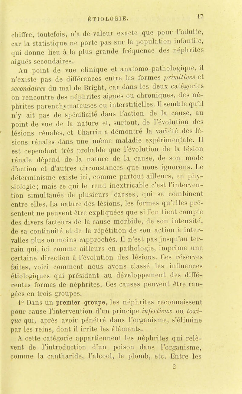 chiffre, toutefois, n'a de valeur exacte que pour l'adulte, car la statistique ne porte pas sur la population infantile, qui donne lieu à la plus grande fréquence des néphrites aiguës secondaires. Au point de vue clinique et anatomo-pathologique, il n'existe pas de différences entre les formes primitives et secondaires du mal de Bright, car dans les deux catégories on rencontre des néphrites aiguës ou chroniques, des né- phrites parenchymateuses ou interstitielles. Il semble qu'il n'y ait pas de spécificité dans l'action de la cause, au point de vue de la nature et, surtout, de l'évolution des ' lésions rénales, et Charrin a démontré la variété des lé- sions rénales dans une même maladie expérimentale. Il est cependant très probable que l'évolution de la lésion rénale dépend de la nature de la cause, de son mode d'action et d'autres circonstances que nous ignorons. Le déterminisme existe ici, comme partout ailleurs, eu phy- siologie; mais ce qui le rend inextricable c'est l'interven- tion simultanée de plusieurs causes, qui se combinent entre elles. La nature des lésions, les formes qu'elles pré- sentent ne peuvent être expliquées que si l'on tient compte des divers facteurs de la cause morbide, de son intensité, de sa continuité et de la répétition de son action à inter- valles plus ou moins rapprochés. Il n'est pas jusqu'au ter- rain qui, ici comme ailleurs en pathologie, imprime une certaine direction à l'évolution des lésions. Ces réserves faites, voici comment nous avons classé les influences étiologiques qui président au développement des diffé- rentes formes de néphrites. Ces causes peuvent être ran- gées en trois groupes. 1° Dans un premier groupe, les néphrites reconnaissent pour cause l'intervention d'un principe infectieux ou toxi- que qui, après avoir pénétré dans l'organisme, s'élimine par les reins, dont il irrite les éléments. A cette catégorie appartiennent les néphrites qui relè- vent de l'introduction d'un poison dans l'organisme, comme la cantharide, l'alcool, le plomb, etc. Entre les