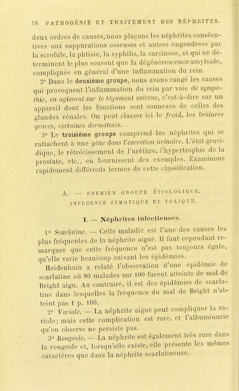 deux ordres de causes, nous plaçons les néphrites consécu- tives aux suppurations osseuses et autres engendrées par la scrofule, la phtisie, la syphilis, la carcinose, et qui ne dé- terminent le plus souvent que la dégénérescence amyloïde, compliquée en général d'une inilammation du rein. 2° Dans le deuxième groupe, nous avons rangé les causes qui provoquent rinflammation du rein par voie de sympa- thie, en agissant sur le tégument externe, c'est-à-dire sur un appareil dont les fonctions sont connexes de celles des glandes rénales. On peut classer ici le froid, les brûlures graves, certaines dermatoses. 3° Le troisième groupe comprend les néphrites qui se rattachent à une gêne dans l'excrétion urinaire. L'état gravi- dique, le rétrécissement de l'urèthre, l'hypertrophie de la prostate, etc., en fournissent des exemples. Examinons rapidement différents termes de cette classification. A. — PREMIER GROUPE ÉTIOLOGIQUE. XNl'LUENCE ZYMOTIQUE ET TOXIQUE. I. _ Néphrites infectieuses. 1 Scarlatine. — Cette maladie est l'une des causes les plus fréquentes de la néphrite aiguë. Il faut cependant re- marquer que cette fréquence n'est pas toujours égale, qu'elle varie beaucoup suivant les épidémies. Heidenhain a relaté l'observation d'une épidémie de scarlatine où 80 malades sur 100 furent atteints de mal de Bright aigu. Au contraire, il est des épidémies de scarla- tine dans lesquelles la fréquence du mal de Bright n'at- teint pas 1 p. 100. 2° Variole. — La néphrite aiguë peut compliquer la va- riole; mais cette complication est rare, et l'albuminurie qu'on observe ne persiste pas. 3° Rougeole. - La néphrite est également très rare dans la rougeole et, lorsqu'elle existe, elle présente les mêmes caractères que dans la néphrite scarlatineuse.