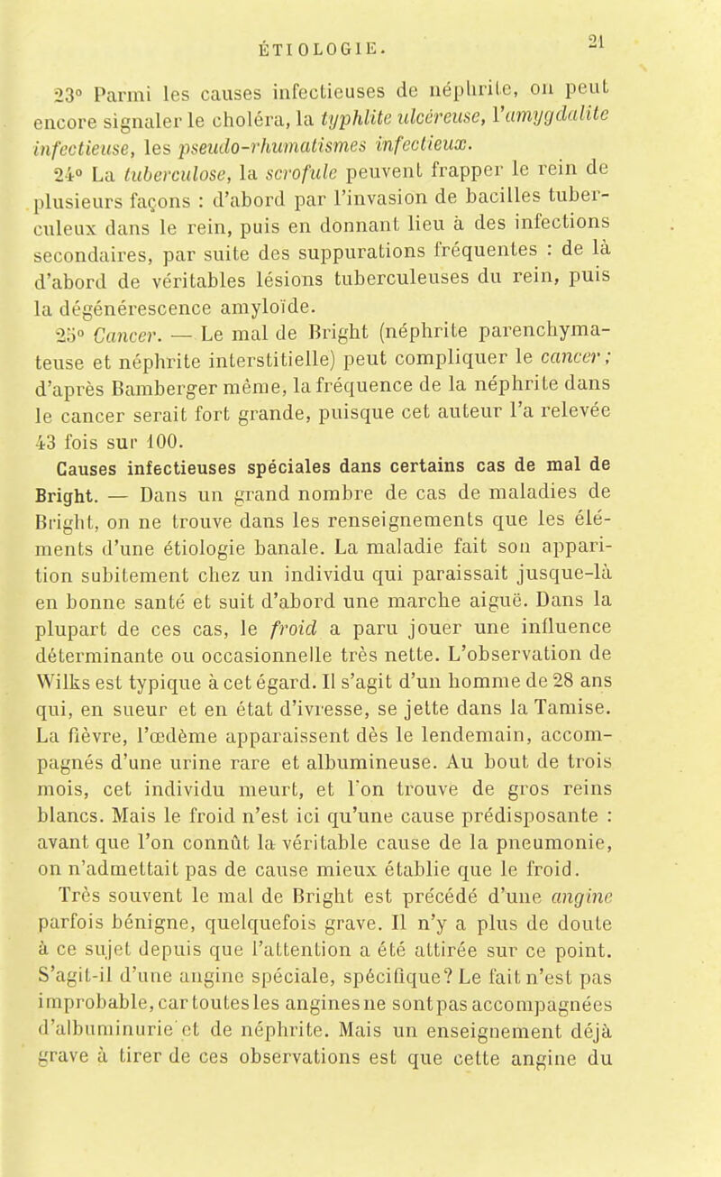 23° Parmi les causes infectieuses de iiéplirilc, ou peut encore signaler le choléra, la typhlite ulcéreuse, Vumycjdaiite infectieuse, les pseudo-rhumatismes infectieux. 24° La tuberculose, la scrofule peuvent frapper le rein de plusieurs façons : d'abord par l'invasion de bacilles tuber- culeux dans le rein, puis en donnant lieu à des infections secondaires, par suite des suppurations fréquentes : de là d'abord de véritables lésions tuberculeuses du rein, puis la dégénérescence amyloïde. 25° Cancer. — Le mal de Bright (néphrite parenchyma- teuse et néphrite interstitielle) peut compliquer le cancer ; d'après Bamberger même, la fréquence de la néphrite dans le cancer serait fort grande, puisque cet auteur l'a relevée 43 fois sur 100. Causes infectieuses spéciales dans certains cas de mal de Bright. — Dans un grand nombre de cas de maladies de Bright, on ne trouve dans les renseignements que les élé- ments d'une étiologie banale. La maladie fait son appari- tion subitement chez un individu qui paraissait jusque-là en bonne santé et suit d'abord une marche aiguë. Dans la plupart de ces cas, le froid a paru jouer une influence déterminante ou occasionnelle très nette. L'observation de Wilks est typique à cet égard. Il s'agit d'un homme de 28 ans qui, en sueur et en état d'ivresse, se jette dans la Tamise. La fièvre, l'œdème apparaissent dès le lendemain, accom- pagnés d'une urine rare et albumineuse. Au bout de trois mois, cet individu meurt, et l'on trouve de gros reins blancs. Mais le froid n'est ici qu'une cause prédisposante : avant que l'on connût la véritable cause de la pneumonie, on n'admettait pas de cause mieux établie que le froid. Très souvent le mal de Bright est précédé d'une angine parfois bénigne, quelquefois grave. Il n'y a plus de doute à ce sujet depuis que l'attention a été attirée sur ce point. S'agit-il d'une angine spéciale, spécifique? Le fait n'est pas improbable, car toutes les angines ne sont pas accompagnées d'albuminurie'et de néphrite. Mais un enseignement déjà grave à tirer de ces observations est que cette angine du