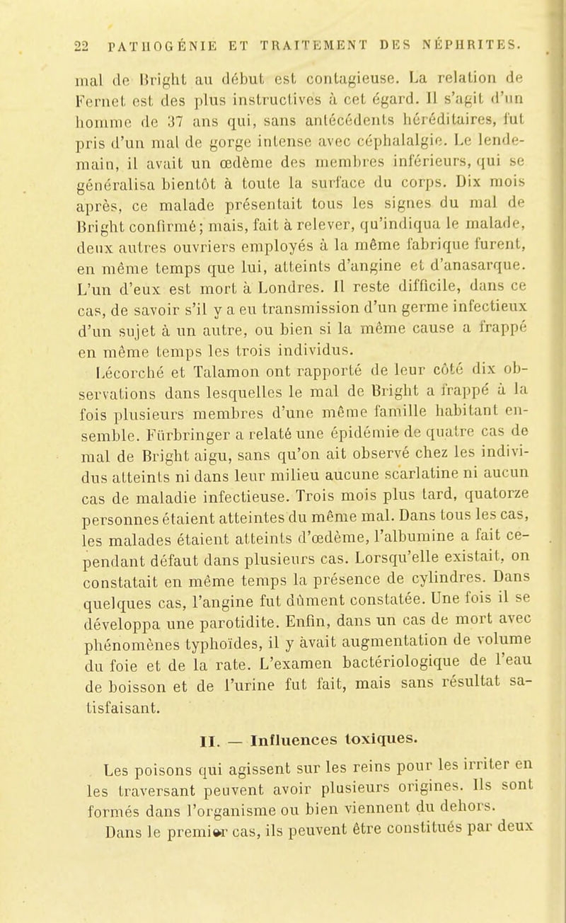 mal do hright au début est contagieuse. La relation de Feriict est des plus instructives à cet égard. Il s'agit d'un homme de 37 ans qui, sans antécédents héréditaires, fut pris d'un mal de gorge intense avec céphalalgie. Le lende- main, il avait un œdème des membres inférieurs, qui se généralisa bientôt à toute la surface du corps. Dix mois après, ce malade présentait tous les signes du mal de Bright confirmé; mais, fait à relever, qu'indiqua le malade, deux autres ouvriers employés à la même fabrique furent, en même temps que lui, atteints d'angine et d'anasarque. L'un d'eux est mort à Londres. Il reste difficile, dans ce cas, de savoir s'il y a eu transmission d'un germe infectieux d'un sujet à un autre, ou bien si la même cause a frappé en même temps les trois individus. Lécorché et Talamon ont rapporté de leur côté dix ob- servations dans lesquelles le mal de Biight a frappé à la fois plusieurs membres d'une même famille habitant en- semble. Fiirbringer a relaté une épidémie de quatre cas de mal de Bright aigu, sans qu'on ait observé chez les indivi- dus atteints ni dans leur milieu aucune scarlatine ni aucun cas de maladie infectieuse. Trois mois plus tard, quatorze personnes étaient atteintes du même mal. Dans tous les cas, les malades étaient atteints d'œdème, l'albumine a fait ce- pendant défaut dans plusieurs cas. Lorsqu'elle existait, on constatait en même temps la présence de cylindres. Dans quelques cas, l'angine fut dûment constatée. Une fois il se développa une parotidite. Enfin, dans un cas de mort avec phénomènes typhoïdes, il y avait augmentation de volume du foie et de la rate. L'examen bactériologique de l'eau de boisson et de l'urine fut lait, mais sans résultat sa- tisfaisant. II. — Influences toxiques. Les poisons qui agissent sur les reins pour les irriter en les traversant peuvent avoir plusieurs origines. Ils sont formés dans l'organisme ou bien viennent du dehors. Dans le premiw cas, ils peuvent être constitués par deux