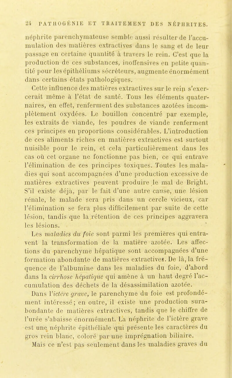 néphrite paienchyinateuse semble aussi résulter de l'accu- mulation des matières extractives dans le sang et de leur passage en certaine quantité à tx'avers le rein. C'est que la production de ces substances, inolfensives en petite quan- tité pour les épithéliums sécréteurs, augmente énormément dans certains états pathologiques. Cette inlluence des matières extractives sur le rein s'exer- cerait même à l'état de santé. Tous les éléments quater- naires, en effet, renferment des substances azotées incom- plètement oxydées. Le bouillon concentré par exemple, les extraits de viande, les poudres de viande renferment ces principes en proportions considérables. L'introduction de ces aliments riches en matières extractives est surtout nuisible pour le rein, et cela particulièrement dans les cas où cet organe ne fonctionne pas bien, ce qui entrave l'élimination de ces principes toxiques. Toutes les mala- dies qui sont accompagnées d'une production excessive de matières extractives peuvent produire le mal de Bright. S'il existe déjà, par le fait d'une autre cause, une lésion rénale, le malade sera pris dans un cercle vicieux, car l'élimination se fera plus difficilement par suite de cette lésion, tandis que la rétention de ces principes aggravera les lésions. Les maladies du foie sont parmi les premières qui entra- vent la transformation de la matière azotée. Les affec- tions du parenchyme hépatique sont accompagnées d'une formation abondante de matières extractives. De là, la fré- quence de l'albumine dans les maladies du foie, d'abord dans la cirrhose hépatique qui amène à un haut degré l'ac- cumulation des déchets de la désassimilation azotée. Dans l'ictére grave, le parenchyme du foie est profondé- ment intéressé ; en outre, il existe une production sura- bondante de matières extractives, tandis que le chiffre de l'urée s'abaisse énormément. La néphrite de l'ictère grave est une néphrite épithéliale qui présente les caractères du gros rein blanc, coloré par une imprégnation biliaire. Mais ce n'est pas seulement dans les maladies graves du