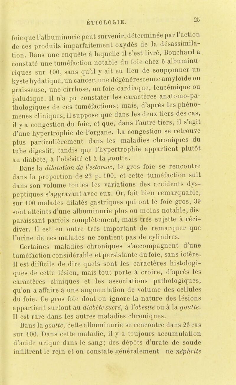 foie que ralbumiuurio peut survenir, déterminée par l'action de ces produits imparfaitement oxydés de la désassimila- tion. Dans une enquête à laquelle il s'est livré, Bouchard a constaté une tuméfaction notable du foie chez 6 albuminu- riques sur 100, sans qu'il y ait eu lieu de soupçonner un kyste hydatique, un cancer, une dégénérescence amyloïde ou graisseuse, une cirrhose, un foie cardiaque, leucémique ou paludique. Il n'a pu constater les caractères anatomo-pa- thologiques de ces tuméfactions; mais, d'après les phéno- mènes cliniques, il suppose que dans les deux tiers des cas, il y a congestion du foie, et que, dans l'autre tiers, il s'agit d'une hypertrophie de l'organe. La congestion se retrouve plus particulièrement dans les maladies chroniques du tube digestif, tandis que l'hypertrophie appartient plutôt au diabète, à l'obésité et à la goutte. Dans la dilatation de l'estomac, le gros foie se rencontre dans la proportion de 23 p. 100, et cette tuméfaction suit dans son volume toutes les variations des accidents dys- peptiques s'aggravant avec eux. Or, fait bien remarquable, sur 100 malades dilatés gastriques qui ont le foie gros, 39 sont atteints d'une albuminurie plus ou moins notable, dis paraissant parfois complètement, mais très sujette à réci- diver. 11 est en outre très important de remarquer que l'urine de ces malades ne contient pas de cylindres. Certaines maladies chroniques s'accompagnent d'une tuméfaction considérable et persistante du foie, sans ictère. Il est difficile de dire quels sont les caractères histologi- ques de cette lésion, mais tout porte à croire, d'après les caractères cliniques et les associations pathologiques, qu'on a affaire à une augmentation de volume des cellules du foie. Ce gros foie dont on ignore la nature des lésions appartient surtout au diabète sucré, à l'obésité ou à la goutte. Il est rare dans les autres maladies chroniques. Dans la goutte, cette albuminurie se rencontre dans 26 cas sur 100. Dans cette maladie, il y a toujours accumulation d'acide urique dans le sang; des dépôts d'urate de soude infiltrent le rein et on constate généralement ne néphrite