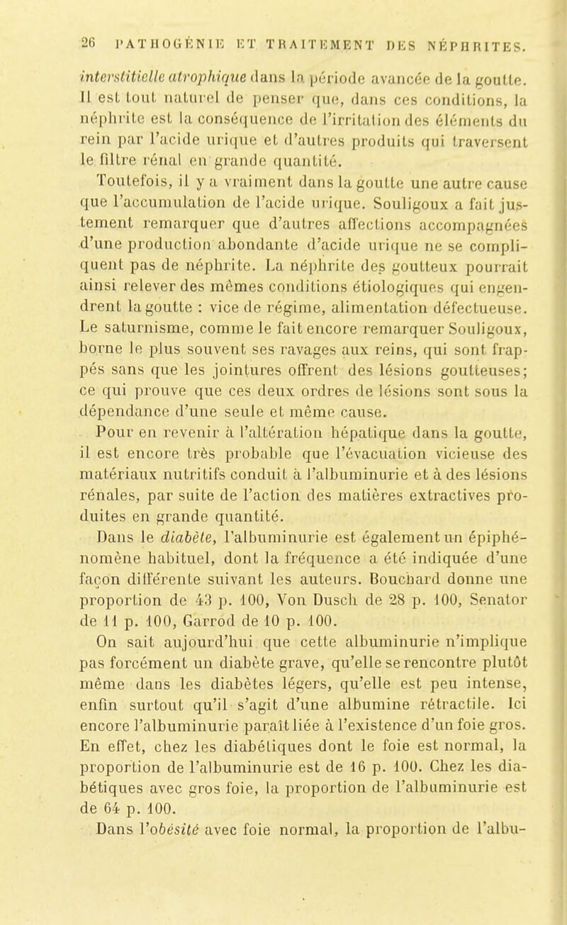 interstitielle atrophique dans la période avancée de la goulle. Il est tout naturel de penser que, dans ces conditions, la néphrite est la conséquence de l'irritation des éléments du rein par l'acide urique et d'autres produits qui traversent le filtre rénal en grande quantité. Toutefois, il y a vraiment dans la goutte une autre cause que l'accumulation de l'acide urique. Souligoux a fait jus- tement remai-quer que d'autres aflections accompagnées d'une production abondante d'acide urique ne se compli- quent pas de néphrite. La néphrite des goutteux pourrait ainsi relever des mêmes conditions étiologiques qui engen- drent la goutte : vice de régime, alimentation défectueuse. Le saturnisme, comme le fait encore remarquer Souligoux, borne le plus souvent ses ravages aux reins, qui sont frap- pés sans que les jointures offrent des lésions goutteuses; ce qui prouve que ces deux ordres de lésions sont sous la dépendance d'une seule et même cause. Pour en revenir à l'altération hépatique dans la gouttii-, il est encore très probable que l'évacuation vicieuse des matériaux nutritifs conduit à l'albuminurie et à des lésions rénales, par suite de l'action des matières extractives pro- duites en grande quantité. Dans le diabète, l'albuminurie est également un épiphé- nomène habituel, dont la fréquence a été indiquée d'une façon différente suivant les auteurs. Bouchard donne une proportion de 43 p. 100, Von Dusch de 28 p. 100, Senator de 11 p. 100, Garrod de 10 p. 100. On sait aujourd'hui que cette albuminurie n'implique pas forcément un diabète grave, qu'elle se rencontre plutôt même dans les diabètes légers, qu'elle est peu intense, enfin surtout qu'il s'agit d'une albumine rétractile. Ici encore l'albuminurie paraît liée à l'existence d'un foie gros. En effet, chez les diabétiques dont le foie est normal, la proportion de l'albuminurie est de 16 p. 100. Chez les dia- bétiques avec gros foie, la proportion de l'albuminurie est de 64 p. 100. Dans Vobésilé avec foie normal, la proportion de l'albu-