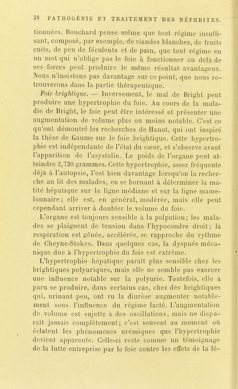 Lionnéos. Houchard pense môme que tout régime iiisul'li- sant, composé, par exemple, de viandes bianclies, de fruits cuits, de peu de féculents et de pain, que tout régime en un mot qui n'oblige pas le foie à fonctionner au delà de ses forces peut produire le môme résultat avantageux. Nous n'insistons pas davantage sur ce point, que nous re- trouverons dans la partie thérapeutique. Foie brighlique. — Inversement, le mal de Bright peut produire une hypertrophie du foie. Au cours de la mala- die de Bright, le foie peut être intéressé et présenter une augmentation de volume plus ou moins notable. C'est ce qu'ont démontré les recherches de Hanot, qui ont inspiré la thèse de Gaume sur le foie brightique. Cette hypertro- phie est indépendante de l'état du cœur, et s'observe avant l'apparition de l'asystolie. Le poids de l'organe peut at- teindre 2,720 grammes. Cette hypertrophie, assez fréquente déjà à l'autopsie, l'est bien davantage lorsqu'on la recher- che au lit des malades, en se bornant à déterminer la ma- tité hépatique sur la ligne médiane et sur la ligne mame- lonnaire ; elle est, en général, modérée, mais elle peut cependant arriver à doubler le volume du foie. L'organe est toujours sensible à la palpation; les mala- des se plaignent de tension dans l'hypocondre droit; la respiration est gênée, accélérée, se rapproche du rythme de Cheyne-Stokes. Dans quelques cas, la dyspnée méca- nique due à l'hypertrophie du foie est extrême. L'hypertrophie hépatique paraît plus sensible chez les brightiques polyuriques, mais elle ne semble pas exercer une influence notable sur la polyurie. Toutefois, elle a paru se produire, dans certains cas, chez dès brightiques qui, urinant peu, ont vu la diurèse augmenter notable- ment sous l'inlluence du régime lacté. L'augmentation de volume est sujette à des oscillations, mais ne dispa- raît jamais complètement; c'est souvent au moment où éclatent les phénomènes urémiques que l'hypertrophie devient apparente. Celle-ci reste comme un témoignage de la lutte entreprise par le foie contre les effets de la lé-