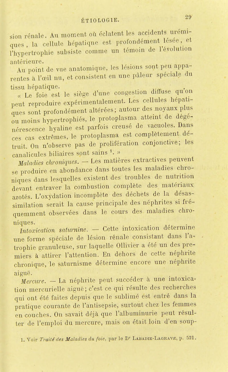 sion rénale. Au moment où éclatent les accidents urémi- ques , la cellule hépatique est profondément lesee, et l'hypertrophie suhsiste comme un témoin de l'évolution antérieure. Au point de vue anatomique, les lésions sont peu appa- rentes à l'œil nu, et consistent en une pâleur spéciale du tissu hépatique. _ ce Le foie est le siège d'une congestion diffuse qu on peut reproduire expérimentalement. Les cellules hépati- ques sont profondément altérées; autour des noyaux plus ou moins hypertrophiés, le protoplasma atteint de dégé- nérescence hyaline est parfois creusé de vacuoles. Dans ces cas extrêmes, le protoplasma est complètement dé- truit. On n'observe pas de prolifération conjonctive; les canalicules biliaires sont sains K » Maladies chroniques. - Les matières extractives peuvent se produire en abondance dans toutes les maladies chro- niques dans lesquelles existent des troubles de nutrition devant entraver la combustion complète des matériaux azotés. L'oxydation incomplète des déchets de la désas- similation serait la cause principale des néphrites si fré- quemment observées dans le cours des maladies chro- niques. Intoxicalion saturnine. — Cette intoxication détermine une forme spéciale de lésion rénale consistant dans l'a- trophie granuleuse, sur laquelle OUivier a été un des pre- miers à attirer l'attention. En dehors de cette néphrite chronique, le saturnisme détermine encore une néphrite aiguë. Mercure. — La néphrite peut succéder à une intoxica- tion mercurielle aiguë ; c'est ce qui résulte des recherches qui ont été faites depuis que le sublimé est entré dans la pratique courante de l'antisepsie, surtout chez les femmes en couches. On savait déjà que l'albuminurie peut résul- ter de l'emploi du mercure, mais on était.loin d'en soup- 1. Voir Traité des Maladies du foie, par le D'' Labadie-Lagrave, p. 521.