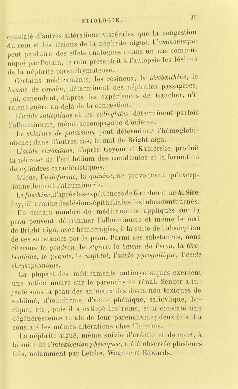 ÉTIOLOGIE. '^^ constaté d'autres altérations viscérales que la congestion rtu rein et les lésions de la néphrite aiguë. Vammomaque peut produire des effets analogues : dans un cas commu- niqué parPotain, le rein présentait à l'autopsie les lésions de la néphrite parenchymateuse. Certains médicaments, les résineux, la térébenthine, le baume de copahu, déterminent des néphrites passagères, qui, cependant, d'après les expériences de Gaucher, n'i- raient guère au delà de la congestion. Vucicle salicylique et les salicylales déterminent parlois l'albuminurie, môme accompagnée d'œdème. Le chlorure de potassium peut déterminer l'hémoglobi- nisme; dans d'autres cas, le mal de Bright aigu. Vacide chromique, d'après Geyem et Kabierske, produit la nécrose de l'épithélium des canalicules et la formation de cylindres caractéristiques. L'iode, Viodoforme, la quinine, ne provoquent qu'excep- tionnellement l'albuminurie. Laf«sc/t/«É?,d'après les expériences de Gaucher et de A. Sire- dey, détermine deslésions épithéliales des tubes contournés. Un certain nombre de médicaments appliqués sur la peau peuvent déterminer l'albuminurie et même le mal de Bright aigu, avec hémorragies, à la suite de l'absorption de ces substances par la peau. Parmi ces substances, nous citerons le goudron, le styrax, le baume du Pérou, la téré- benthine, le pétrole, le naphtol, Vacide pyrocjallique, Vacide chrysophanique. La plupart des médicaments antimycosiques exercent une action nocive sur le parenchyme rénal. Senger a in- jecté sous la peau des animaux des doses non toxiques de sublimé, d'iodoforme, d'acide pbiénique, salicylique, bo- rique, etc., puis il a extirpé les reins, et a constaté une dégénérescence totale de leur parenchyme ; deux fois il a constaté les mêmes altérations chez l'homme. La néphrite aiguë, même suivie d'urémie et de mort, à la suite de Vintoxicationphéniquée, a été observée plusieurs fois, notamment par Leïcke, Wagner et Edwards.