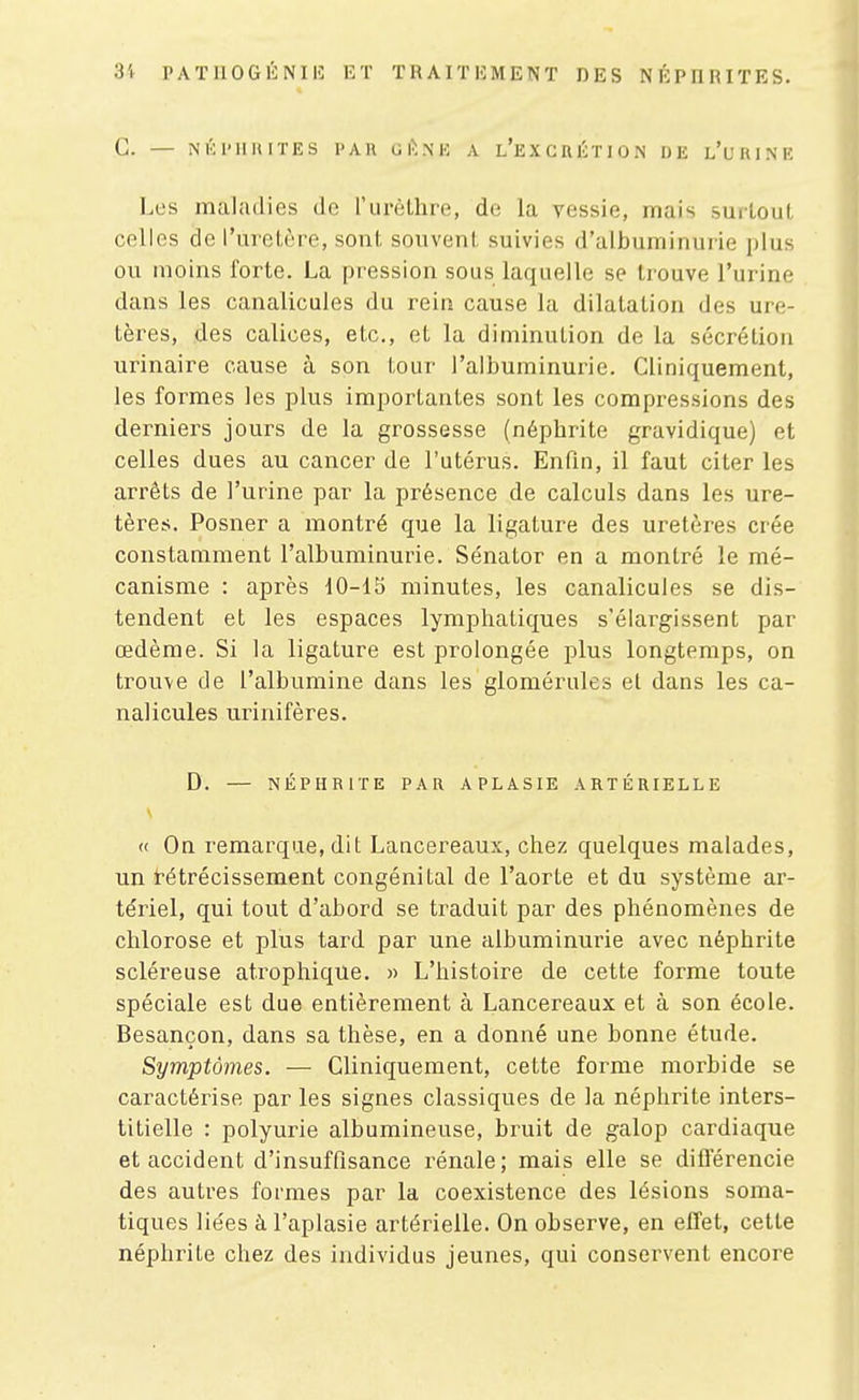 G. — ^'KI'llllITES l'AH OI>.\K A l'eXCRÉTION DE l'uRINE Les maladies de l'urèllire, de la vessie, mais surtoul, celles de l'urelère, sont souvent, suivies d'albuminurie i)lus ou moins forte. La pression sous laquelle se trouve l'urine dans les canalicules du rein cause la dilatation des ure- tères, des calices, etc., et la diminution de la sécrétion urinaire cause à son tour l'albuminurie. Cliniquement, les formes les plus importantes sont les compressions des derniers jours de la grossesse (néphrite gravidique) et celles dues au cancer de l'utérus. Enfin, il faut citer les arrêts de l'urine par la présence de calculs dans les ure- tères. Posner a montré que la ligature des uretères crée constamment l'albuminurie. Sénator en a montré le mé- canisme : après 10-15 minutes, les canalicules se dis- tendent et les espaces lymphatiques s'élargissent par œdème. Si la ligature est prolongée plus longtemps, on trouve de l'albumine dans les glomérules et dans les ca- nalicules urinifères. D. — NÉPHRITE PAR APLASIE ARTÉRIELLE « On remarque, dit Lancereaux, chez quelques malades, un t-étrécissement congénital de l'aorte et du système ar- tériel, qui tout d'abord se traduit par des phénomènes de chlorose et plus tard par une albuminurie avec néphrite scléreuse atrophique. « L'histoire de cette forme toute spéciale est due entièrement à Lancereaux et à son école. Besançon, dans sa thèse, en a donné une bonne étude. Symptômes. — Cliniquement, cette forme morbide se caractérise par les signes classiques de la néphrite inters- titielle : polyurie albumineuse, bruit de galop cardiaque et accident d'insuffisance rénale; mais elle se différencie des autres formes par la coexistence des lésions soma- tiques liées àl'aplasie artérielle. On observe, en effet, cette néphrite chez des individus jeunes, qui conservent encore