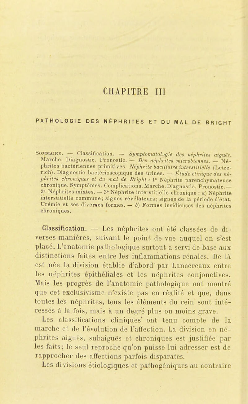 CHAPITRE III PATHOLOGIE DES NÉPHRITES ET DU MAL DE BRIGHT Sommaire. — Classification. — SymptomatoUgie des néphrites aigwH. Marche. Diagnostic. Pronostic. — Des néphrites microhimnef.. — Né- phrites liactériennes primitives. Néphrite bacillaire interstitielle (Letze- rich). Diagnostic bactérioscopique des urines. — litude clinique des né- phrites chroniques et du mal de Bright : 1° Néphrite parcnchymateuse chronique. Symptômes. Complications. Marche. Diagnostic. Pronostic. — 2° Néphrites mixtes. — 3° Néphrite interstitielle chronique : a) Néphrite interstitielle commune; signes révélateurs; signes de la période d'état. Urémie et ses diverses formes. — b) Formes insidieuses des néphrites chroniques. Classification. — Les néiDhrites ont été classées de di- verses manières, suivant le point de vue auquel on s'est placé, L'anatomie pathologique surtout a servi de base aux distinctions faites entre les inflammations rénales. De là est née la division établie d'abord' par Lancereaux entre les néphrites épithéliales et les néphrites conjonctives. Mais les progrès de l'anatomie pathologique ont montré que cet exclusivisme n'existe pas en réalité et que, dans toutes lés néphrites, tous les éléments du rein' sont inté- ressés à la fois, mais à un degré plus ou moins grave. Les classiflcations cliniques* ont tenu compte de la marche et de l'évolution de l'affection. La division en né- phrites aiguës, subaiguës et chroniques est justifiée par les faits; le seul reproche qu'on puisse lui adresser est de raiDprocher des affections parfois disparates. Les divisions étiologiques et pathogéniques au contraire