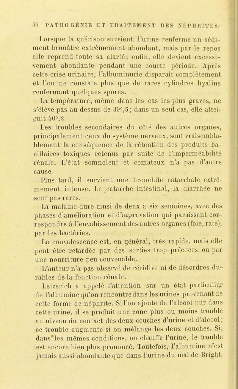 Lorsque la guérison survient, l'urine renferme un sédi- ment brunâtre extrêmement abondant, mais par le repos elle reprend toute sa clarté; enfin, elle devient excessi- vement abondante pendant une courte période. Après cette crise urinaire, l'albuminurie disparaît complètement et l'on ne constate plus que de rares cylindres hyalins renfermant quelques spores. La température, même dans les cas les plus graves, ne s'élève pas au-dessus de 39°,5; dans un seul cas, elle attei- gnit 40°,2. Les troubles secondaires du côté des autres organes, principalement ceux du système nerveux, sont vraisembla- blement la conséquence de la rétention des produits ba- cillaires toxiques retenus par suite de l'imperméabilité rénale. L'état somnolent et comateux n'a pas d'autre cause. Plus lard, il survient une bronchite catarrhale extrê- mement intense. Le catarrlie intestinal, la diarrhée ne sont pas rares. La maladie dure ainsi de deux à six semaines, avec des phases d'amélioration et d'aggravation qui paraissent cor- respondre à l'envahissement des autres organes (foie, rate), par les bactéries. La convalescence est, en général, très rapide, mais elle peut être retardée par des sorties trop précoces ou par une nourriture peu convenable. L'auteur n'a pas observé de récidive ni de désordres du- rables de la fonction rénale. Letzerich a appelé l'attention sur un état particuliej de l'albumine qu'on rencontre dans les urines provenant de cette forme de néphrite. Si l'on ajoute de l'alcool pur dans cette urine, il se produit une zone plus ou moins trouble au niveau du contact des deux couches d'urine et d'alcool; ce trouble augmente si on mélange les deux couches. Si, dansMes mêmes conditions,-on chauffe l'urine, le trouble est encore bien plus prononcé. Toutefois, l'albumine n'est jamais aussi abondante que dans l'urine du mal de Bright.
