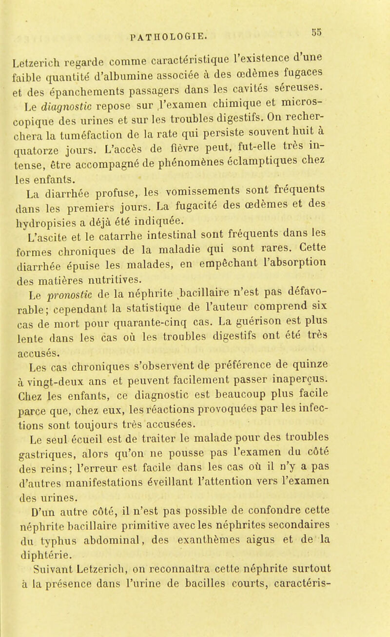 Letzerich regarde comme caractéristique l'existence d'une faible quantité d'albumine associée à des œdèmes fugaces et des épanchements passagers dans les cavités séreuses. Le diagnostic repose sur ,1'examen chimique et micros- copique des urines et sur les troubles digestifs. On recher- chera la tuméfaction de la rate qui persiste souvent huit à quatorze jours. L'accès de fièvre peut, fut-elle très in- tense, être accompagné de phénomènes éclamptiques chez les enfants. La diarrhée profuse,, les vomissements sont fréquents dans les premiers jours. La fugacité des œdèmes et des hydropisies a déjà été indiquée. L'ascite et le catarrhe intestinal sont fréquents dans les formes chroniques de la maladie qui sont rares. Cette diarrhée épuise les malades, en empêchant l'absorption des matières nutritives. Le pronostic de la néphrite bacillaire n'est pas défavo- rable; cependant la statistique de l'auteur comprend six cas de mort pour quarante-cinq cas. La guérison est plus lente dans les cas où les troubles digestifs ont été très accusés. Les cas chroniques s'observent dp préférence de quinze à vingt-deux ans et peuvent facilement passer inaperçus. Chez les enfants, ce diagnostic est beaucoup plus facile parce que, chez eux, les réactions provoquées par les infec- tions sont toujours très accusées. Le seul écueil est de traiter le malade pour des troubles gastriques, alors qu'on ne pousse pas l'examen du côté des reins; l'erreur est facile dans les cas où il n'y a pas d'autres manifestations éveillant l'attention vers l'examen des urines. D'un autre côté, il n'est pas possible de confondre cette néphrite bacillaire primitive avec les néphrites secondaires du typhus abdominal, des exanthèmes aigus et de la diphtérie. Suivant Letzerich, on reconnaîtra cette néphrite surtout à la présence dans l'urine de bacilles courts, caractéris-