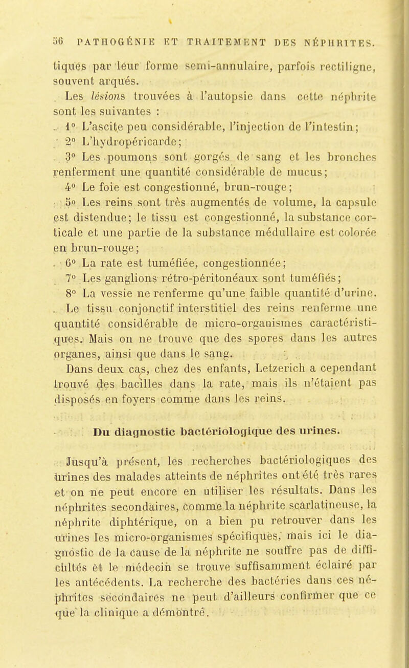 tiqués par leur forme semi-annulaire, parfois rectiligne, souvent arqués. Les lésions trouvées à l'autopsie dans cette néphrite sont les suivantes : . i° L'ascite peu considérable, l'injection de l'intesf-in; - 2 L'hydropéricarde; . 3° Les poumons sont gorgés de sang et les bronche? renferment une quantité considérable de mucus; 4° Le foie est congestionné, brun-rouge; 5° Les reins sont très augmentés de volume, la capsule est distendue; le tissu est congestionné, la substance cor- ticale et une partie de la substance médullaire est colorée en brijn-rouge ; . 6° La Tçate est tuméfiée, congestionnée; 7 Les ganglions rétro-péritonéaux sont tuméfiés; 8° La vessie ne renferme qu'une faible quantité d'urine. . Le tissu conjonctif interstitiel des reins renferme une quantité considérable de micro-organismes caractéristi- ques; Mais on ne trouve que des spores dans les autres organes, ainsi que dans le sang. , Dans deux cas, chez des enfants, Letzerich a cependant trouvé des bacilles dans la rate, mais ils n'étaient pas disposés en foyers comme dans les reins. Du diagnostic bactériologique des urines. Jusqu'à présent, les recherches bactériologiques des urines des malades atteints de néphrites ont été très rares et on ne peut encore en utiliser les résultats. Dans les néphrites secondaires, comme la néphrite scaiiatineuse, la néphrite diphtérique, on a bien pu retrouver dans les ■utines les micro-organismes spécifiques; rhais ici le dia- gnostic de la Cause de la néphrite ne souffre pas de diffi- clxltés èt le médecin se trouve suffisamment éclairé par les antécédents. La recherche des bactéries dans ces né- phrites secondaires ne peut d'ailleurs contirmer que ce quela clinique a démontré.