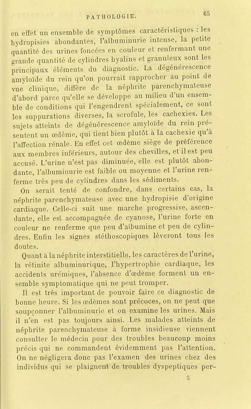 en eli'et un ensemble de symptômes caractéristiques : les hydropisies abondantes, l'albuminurie intense, la petite quantité des urines foncées en couleur et renfermant une grande quantité de cylindres hyalins et granuleux sont les principaux éléments du diagnostic. La dégénérescence amyloïde du rein qu'on pourrait rapprocher au point de vue clinique, diffère de la néphrite parenchymateuse d'abord parce qu'elle se développe au milieu d'un ensem- ble de conditions qui l'engendrent spécialement, ce sont les suppurations diverses, la scrofule, les cachexies. Les sujets atteints de dégénérescence amyloïde du rein pré- sentent un œdème, qui tient bien plutôt à la cachexie qu'à l'affection rénale. En effet cet œdème siège de préférence aux membres inférieurs, autour des chevilles, et il est peu accusé. L'urine n'est pas diminuée, elle est plutôt abon- dante, l'albuminurie est faible ou moyenne et l'urine ren- ferme très peu de cylindres dans les sédiments. On serait tenté de confondre, dans certains cas, la néphrite parenchymateuse avec une hydropisie d'origine cardiaque. Celle-ci suit une marche progressive, ascen- dante, elle est accompagnée de cyanose, l'urine forte en couleur ne renferme que peu d'albumine et peu de cylin- dres. Enfin les signes stéthoscopiques lèveront tous les doutes. Quant à la néphrite interstitielle, les caractères de l'urine, la rétinite albuminurique, l'hypertrophie cardiaque, les accidents urémiques, l'absence d'œdème forment un en- semble symptomatique qui ne peut tromper. Il est très important de pouvoir faire ce diagnostic de bonne heure. Si les œdèmes sont précoces, on ne peut que soupçonner l'albuminurie et on examine les urines. Mais il n'en est pas toujours ainsi. Les malades atteints de néphrite parenchymateuse à forme insidieuse viennent consulter le médecin pour des troubles beaucoup moins précis qui ne commandent évidemment pas l'attention. On ne négligera donc pas l'examen des urines chez des individus qui se plaignent de troubles dyspeptiques per- 5