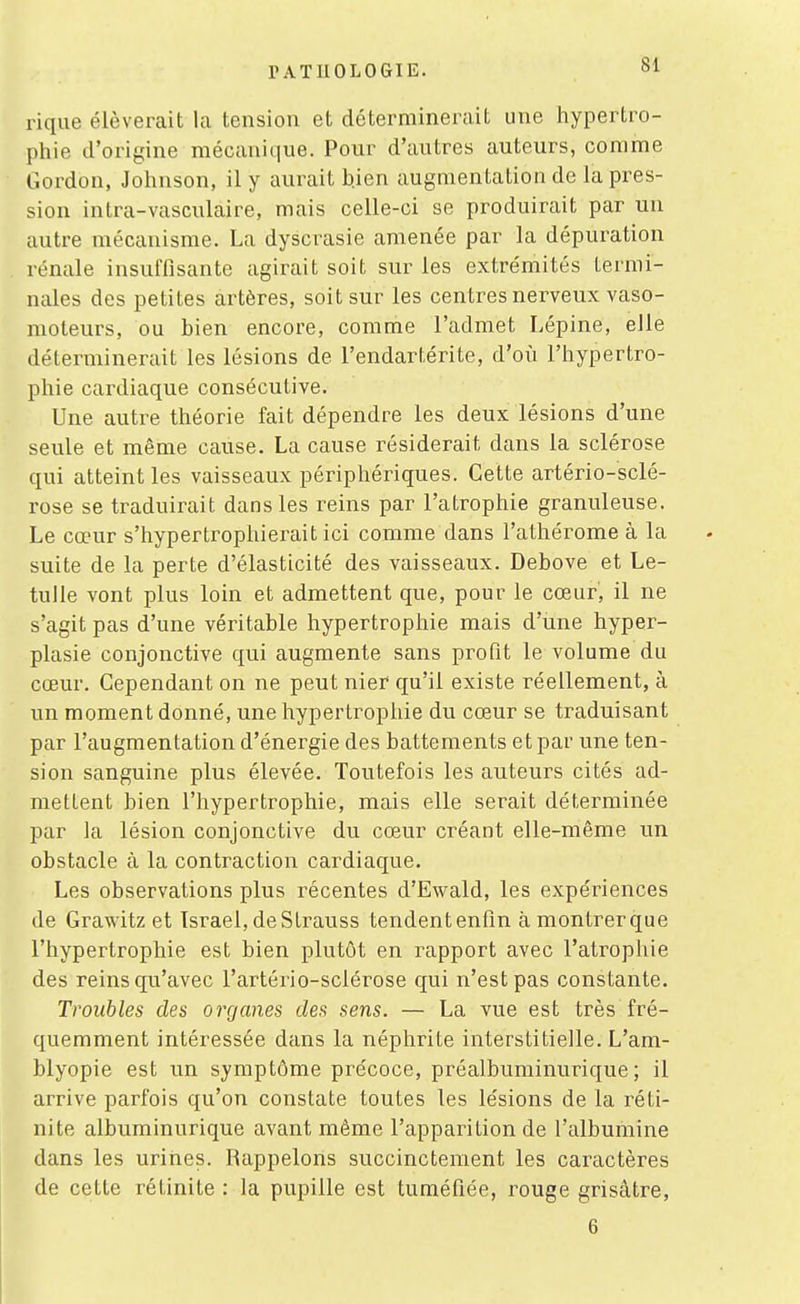 rique élèverait la tension et déterminerait une hypertro- phie d'origine mécanique. Pour d'autres auteurs, comme Gordon, Johnson, il y aurait h.ien augmentation de la pres- sion intra-vasculaire, mais celle-ci se produirait par un autre mécanisme. La dyscrasie amenée par la dépuration rénale insuffisante agirait soit sur les extrémités termi- nales des petites artères, soit sur les centres nerveux vaso- moteurs, ou bien encore, comme l'admet Lépine, elle déterminerait les lésions de l'endartérite, d'où l'hypertro- phie cardiaque consécutive. Une autre théorie fait dépendre les deux lésions d'une seule et même cause. La cause résiderait dans la sclérose qui atteint les vaisseaux périphériques. Cette artério-sclé- rose se traduirait dans les reins par l'atrophie granuleuse. Le cœur s'hypertrophierait ici comme dans l'athérome à la suite de la perte d'élasticité des vaisseaux. Debove et Le- tulle vont plus loin et admettent que, pour le cœur, il ne s'agit pas d'une véritable hypertrophie mais d'une hyper- plasie conjonctive qui augmente sans profit le volume du cœur. Cependant on ne peut nier qu'il existe réellement, à un moment donné, une hypertrophie du cœur se traduisant par l'augmentation d'énergie des battements et par une ten- sion sanguine plus élevée. Toutefois les auteurs cités ad- mettent bien l'hypertrophie, mais elle serait déterminée par la lésion conjonctive du cœur créant elle-même un obstacle à la contraction cardiaque. Les observations plus récentes d'Ewald, les expériences de Grawitz et Israël, de Strauss tendentenfin à montrerque l'hypertrophie est bien plutôt en rapport avec l'atrophie des reins qu'avec l'artério-sclérose qui n'est pas constante. Troubles des organes des sens. — La vue est très fré- quemment intéressée dans la néphrite interstitielle. L'am- blyopie est un symptôme précoce, préalbuminurique ; il arrive parfois qu'on constate toutes les lésions de la réti- nite albuminurique avant même l'apparition de l'albumine dans les uriries. Rappelons succinctement les caractères de cette rétinite : la pupille est tuméfiée, rouge grisâtre, 6