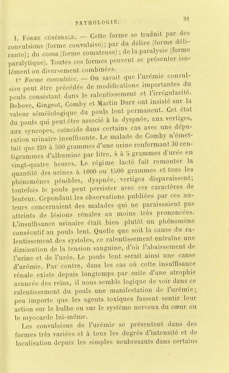 PATUOLOCtIK. I Forme cmèmK^. - Cette forme se traduit par des convulsions (forme convulsive) ; par du délire (forme déli- rante); du coma(fofme comateuse) ; de la paralysie (forme paralytique). Toutes ces formes peuvent se présenter iso- lément ou diversement combinées. 10 Vorme convulsive. - On savait que l'urémie convul- sive peut être précédée de modifications importantes du pouls consistant dans le ralentissement et l'irrégularité. Debove, Gingeot, Comby et Martin Durr ont insiste sur la valeur séméiologique du pouls lent permanent. Ce état du pouls qui peut être associé à la dyspnée, aux ver iges, aux syncopes, coïncide dans certains cas avec une dépu- ration urinaire insuffisante. Le malade de Comby n émet- tait que 230 à 500 grammes d'une urine renfermant 30 cen- ti^rammes d'albumine par litre, 4 à 5 grammes d'urée en vingt-quatre heures. Le régime lacté fait remonter la quantité des urines à 1000 ou 1500 grammes et tous les phénomènes pénibles, dyspnée, vertiges disparaissent; toutefois le pouls peut persister avec ces caractères de lenteur. Cependant les observations publiées par ces au- teurs concernaient des malades qui ne paraissaient pas atteints de lésions rénales au moins très prononcées. L'insuffisance urinaire était bien plutôt un phénomène consécutif au pouls lent. Quelle que soit la cause du ra- lentissement des systoles, ce ralentissement entraîne une diminution de la tension sanguine, d'où l'abaissement de l'urine et de l'urée. Le pouls lent serait ainsi une cause d'urémie. Par contre, dans les cas oii cette insuffisance rénale existe depuis longtemps par suite d'une atrophie avancée des reins, il nous semble logique de voir dans ce ralentissement du pouls une manifestation de l'urémie; peu importe que les agents toxiques fassent sentir leur action sur le bulbe ou sur le système nerveux du cœur ou le myocarde lui-même. Les convulsions de l'urémie se présentent dans des formes très variées et à tous les degrés d'intensité et de localisation depuis les simples soubresauts dans certains