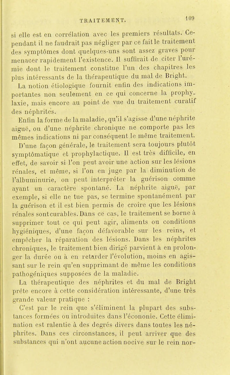 si elle est en corrélation avec les premiers résultats. Ce- pendant il ne faudrait pas négliger par ce fait le traitement des symptômes dont quelques-uns sont assez graves pour menacer rapidement l'existence. Il suffirait de citer l'uré- mie dont le traitement constitue l'un des chapitres les plus intéressants de la thérapeutique du mal de Bright. La notion étiologique fournit enfin des indications im- portantes non seulement en ce qui concerne la prophy- laxie, mais encore au point de vue du traitement curatif des néphrites. Enfin la forme de la maladie, qu'il s'agisse d'une néphrite aiguë, ou d'une néphrite chronique ne comporte pas les mêmes indications ni par conséquent le même traitement. D'une façon générale, le traitement sera toujours plutôt symptômatique et prophylactique. Il est très difficile, en effet, de savoir si l'on peut avoir une action sur les lésions rénales, et même, si l'on en juge par la diminution de l'albuminurie, on peut interpréter la guérison comme ayant un caractère spontané. La néphrite aiguë, par exemple, si elle ne tue pas, se termine spontanément par la guérison et il est bien permis de croire que les lésions rénales sont curables. Dans ce cas, le traitement se borne à supprimer tout ce qui peut agir, aliments ou conditions hygiéniques, d'une façon défavorable sur les reins, et empêcher la réparation des lésions. Dans les néphrites chroniques, le traitement bien dirigé parvient à en prolon- ger la durée ou à en retarder l'évolution, moins en agis- sant sur le rein qu'en supprimant de même les conditions pathogéniques supposées de la maladie. La thérapeutique des néphrites et du mal de Bright prête encore à cette considération intéressante, d'une très grande valeur pratique : C'est par le rein que s'éliminent la plupart des subs- tances formées ou introduites dans l'écononie. Cette élimi- nation est ralentie à des degrés divers dans toutes les né- phrites. Dans ces circonstances, il peut arriver que des substances qui n'ont aucune action nocive sur le rein nor-