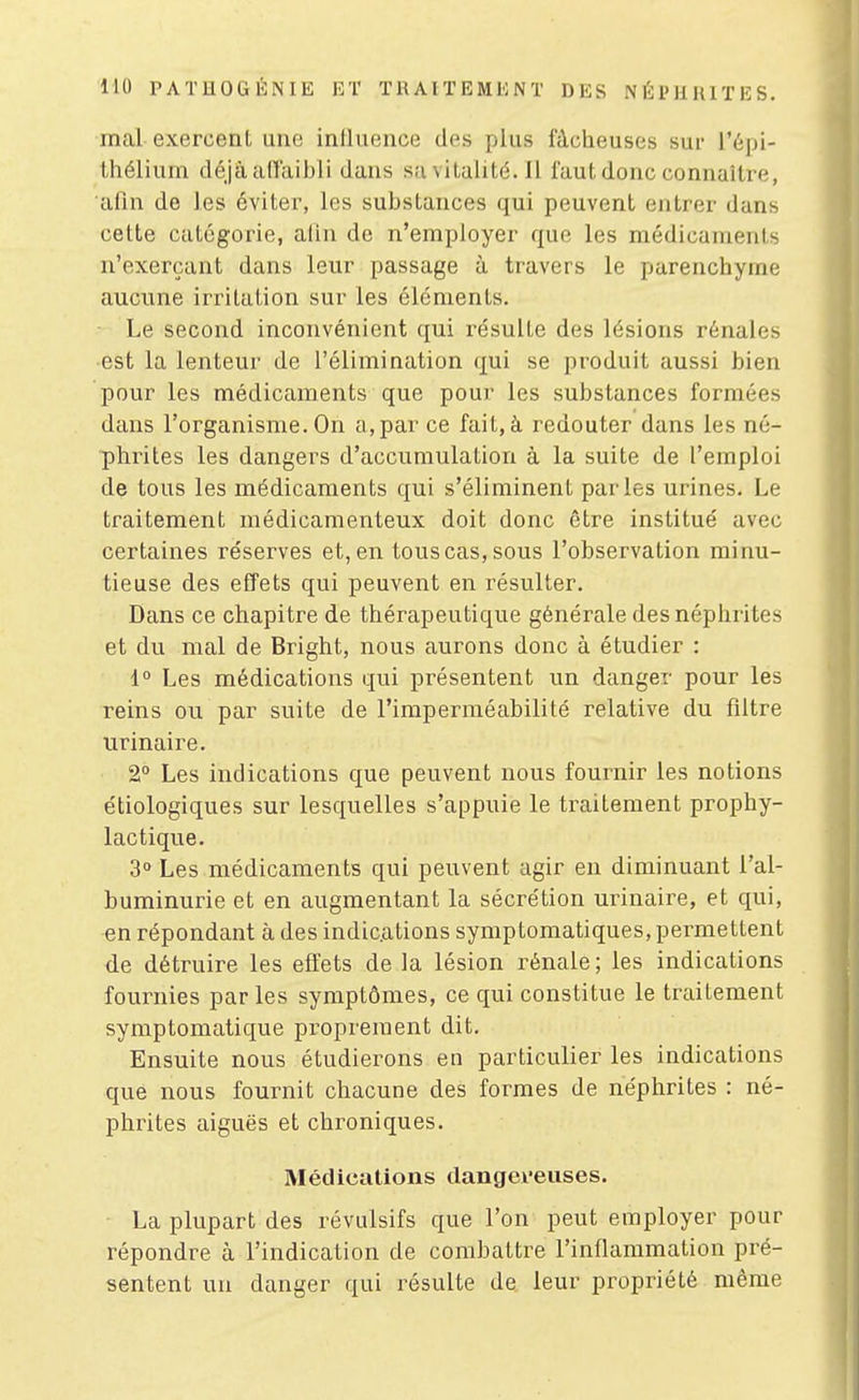 mal exercent une influence des plus fâcheuses sur l'épi- thélium déjà airaibli dans sa vitalité. Il faut donc connaître, afin de les éviter, les substances qui peuvent entrer dans cette catégorie, afin de n'employer que les médicaments n'exerçant dans leur passage à travers le parenchyme aucune irritation sur les éléments. • Le second inconvénient qui résulte des lésions rénales est la lenteur de l'élimination qui se produit aussi bien pour les médicaments que pour les substances formées dans l'organisme. On a,par ce fait, à redouter dans les né- phrites les dangers d'accumulation à la suite de l'emploi de tous les médicaments qui s'éliminent parles urines. Le traitement médicamenteux doit donc être institué avec certaines réserves et, en tous cas, sous l'observation minu- tieuse des effets qui peuvent en résulter. Dans ce chapitre de thérapeutique générale des néphrites et du mal de Bright, nous aurons donc à étudier : 1° Les médications qui présentent un danger pour les reins ou par suite de l'imperméabilité relative du filtre urinaire. 2° Les indications que peuvent nous fournir les notions e'tiologiques sur lesquelles s'appuie le traitement prophy- lactique. 3° Les médicaments qui peuvent agir en diminuant l'al- buminurie et en augmentant la sécrétion urinaire, et qui, en répondant à des indications symptomatiques, permettent de détruire les effets de la lésion rénale; les indications fournies par les symptômes, ce qui constitue le traitement symptomatique proprement dit. Ensuite nous étudierons en particulier les indications que nous fournit chacune des formes de néphrites : né- phrites aiguës et chroniques. Médications dangeveiises. La plupart des révulsifs que l'on peut employer pour répondre à l'indication de combattre l'inflammation pré- sentent un danger qui résulte de leur propriété même