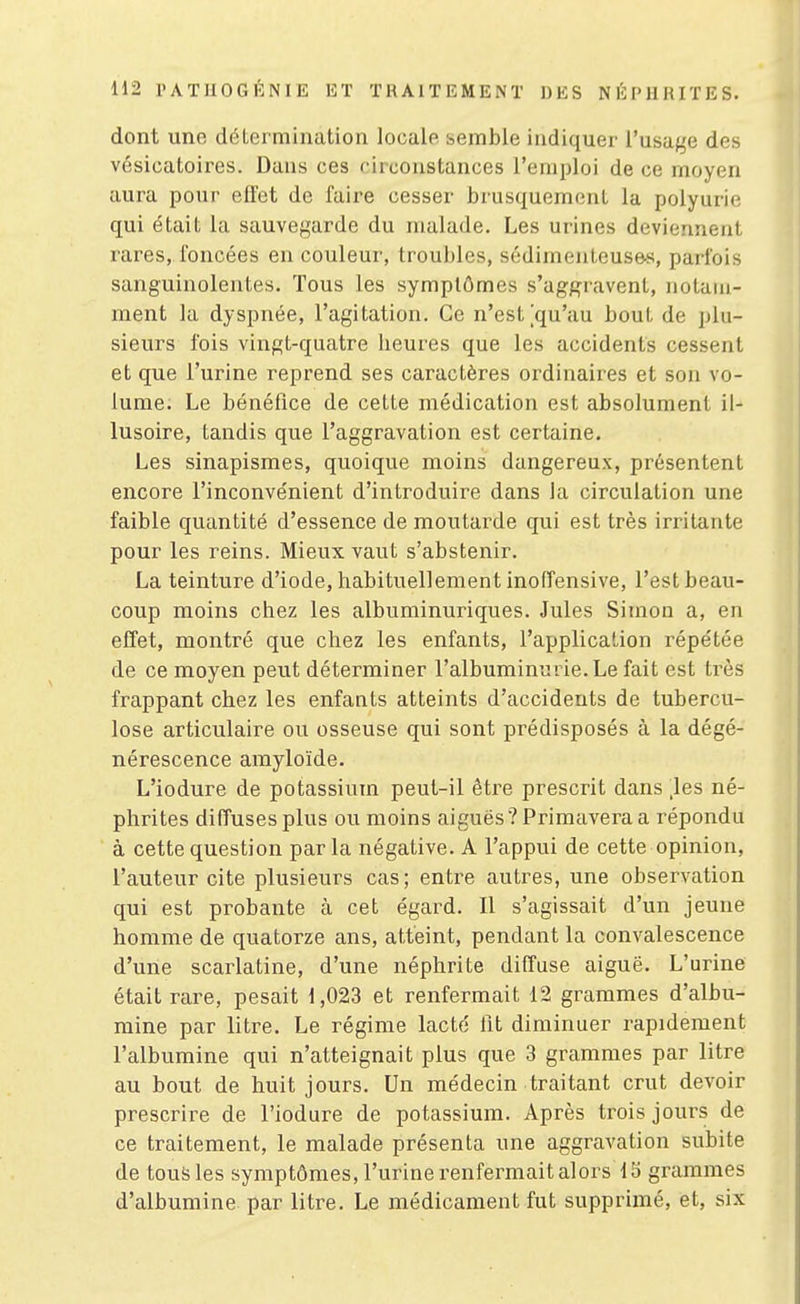 dont une détermination locale semble indiquer l'usage des vésicatoires. Dans ces circonstances l'emploi de ce moyen aura pour effet de faire cesser brusquement la polyurie qui était la sauvegarde du malade. Les urines deviennent rares, foncées en couleur, troubles, sédimenteuse-s, parfois sanguinolentes. Tous les symptômes s'aggravent, notam- ment la dyspnée, l'agitation. Ce n'est [qu'au bout de plu- sieurs fois vingt-quatre heures que les accidents cessent et que l'urine reprend ses caractères ordinaires et sou vo- lume. Le bénéfice de cette médication est absolument il- lusoire, tandis que l'aggravation est certaine. Les sinapismes, quoique moins dangereux, présentent encore l'inconvénient d'introduire dans la circulation une faible quantité d'essence de moutarde qui est très irritante pour les reins. Mieux vaut s'abstenir. La teinture d'iode, habituellement inofîensive, l'est beau- coup moins chez les albuminuriques. Jules Simon a, en effet, montré que cliez les enfants, l'application répétée de ce moyen peut déterminer l'albuminurie. Le fait est très frappant chez les enfants atteints d'accidents de tubercu- lose articulaire ou osseuse qui sont prédisposés à la dégé- nérescence amyloïde. L'iodure de potassium peut-il être prescrit dans 'les né- phrites diffuses plus ou moins aiguës ■?Primavera a répondu à cette question parla négative. A l'appui de cette opinion, l'auteur cite plusieurs cas; entre autres, une observation qui est probante à cet égard. Il s'agissait d'un jeune homme de quatorze ans, atteint, pendant la convalescence d'une scarlatine, d'une néphrite diffuse aiguë. L'urine était rare, pesait 1,023 et renfermait 12 grammes d'albu- mine par litre. Le régime lacté lit diminuer rapidement l'albumine qui n'atteignait plus que 3 grammes par litre au bout de huit jours. Un médecin traitant crut devoir prescrire de l'iodure de potassium. Après trois jours de ce traitement, le malade présenta une aggravation subite de tous les symptômes, l'urine renfermait alors Ib grammes d'albumine par litre. Le médicament fut supprimé, et, six
