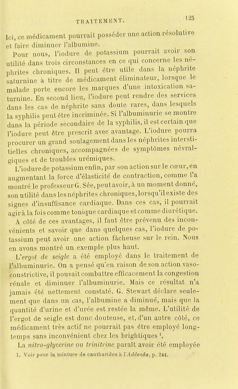TRAITEMlîlNT. '-^ Ici, ce médicament pourrait posséder une action résolutive et faire diminuer l'albumine. Pour nous, l'iodure de potassium pourrait avoir son utilité dans trois circonstances en ce qui concerne les né- phrites chroniques. Il peut être utile dans la néphrite saturnine à titre de médicament éliminateur, lorsque le malade porte encore les marques d'une intoxication sa- turnine. En second lieu, l'iodure peut rendre des services dans les cas de néphrite sans doute rares, dans lesquels la syphilis peut être incriminée. Si l'albuminurie se montre dans la période secondaire de la syphilis, il est certain que l'iodure peut être prescrit avec avantage. L'iodure pourra procurer un grand soulagement dans les néphrites intersti- tielles chroniques, accompagnées de symptômes névral- giques et de troubles urémiques. L'iodure de potassium enfin, par son action sur le cœur, en augmentant la force d'élasticité de contraction, comme l'a montré le professeur G. Sée, peut avoir, à un moment donné, son utilité dans les néphrites chroniques,lorsqu'ilexiste des signes d'insuffisance cardiaque. Dans ces cas, il pourrait agira la fois comme tonique cardiaque et comme diurétique. A côté de ces avantages, il faut être prévenu des incon- vénients et savoir que dans quelques cas, l'iodure de po- tassium peut avoir une action fâcheuse sur le rein. Nous en avons montré un exemple plus haut. Vergot de seigle a été employé dans le traitement de l'albuminurie. On a pensé qu'en raison de son action vaso- constrictive, il pouvait combattre efficacement la congestion rénale et diminuer l'albuminurie. Mais ce résultat n'a jamais été nettement constaté. G. Stewart déclare seule- ment que dans un cas, l'albumine a diminué, mais que la quantité d'urine et d'urée est restée la même. L'utilité de l'ergot de seigle est donc douteuse, et, d'un autre côté, ce médicament très actif ne pourrait pas être employé long- temps sans inconvénient chez les brigh tiques ^. La nitro-glycérine ou trinitrine paraît avoir été employée 1. Voir pour la, teinture de cantharides à VAddenda, p. 244.