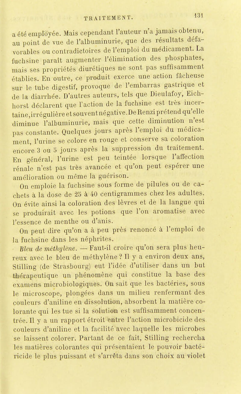 a été employée. Mais cependant l'auteur n'a jamais obtenu, au point de vue de l'albuminurie, que des résultats défa- vorables ou contradictoires de l'emploi du médicament. La fuchsine paraît augmenter l'élimination des phosphates, mais ses propriétés diurétiques ne sont pas suffisamment établies. En outre, ce produit exerce une action fâcheuse sur le tube digestif, provoque de l'embarras gastrique et de la diarrhée. D'autres auteurs, tels que Dieulafoy, Eich- horst déclarent que l'action de la fuchsine est très incer- taine,irrégulière et souvent négative. De Renzi pré tend qu'elle diminue l'albuminurie, mais que cette diminution n'est pas constante. Quelques jours après l'emploi du médica- ment, l'urine se colore en rouge et conserve sa coloration encore 3 ou 5 jours après la suppression du traitement. En général, l'urine est peu teintée lorsque l'affection rénale n'est pas très avancée et qu'on peut espérer une amélioration ou même la guérison. On emploie la fuchsine sous forme de pilules ou de ca- chets à la dose de 25 à 40 centigrammes chez les adultes. On évite ainsi la coloration des lèvres et de la langue qui se produirait avec les potions que l'on aromatise avec l'essence de menthe ou d'anis. On peut dire qu'on a à peu près renoncé à l'emploi de la fuchsine dans les néphrites. Bleu de méthylène. — Faut-il croire qu'on sera plus heu- reux avec le bleu de méthylène? H y a environ deux ans, Stilling (de Strasbourg) eut l'idée d'utiliser dans un but thérapeutique un phénomène qui constitue la base des examens microbiologiques. On sait que les bactéries, sous le microscope, plongées dans un milieu renfermant des couleurs d'aniline en dissolution, absorbent la matière co- lorante qui les tue si la solution est suffisamment concen- trée. Il y a un rapport étroit entre l'action microbicide des couleurs d'aniline et la facilité avec laquelle les microbes se laissent colorer. Partant de ce fait, Stilling rechercha les matières colorantes qui présentaient le pouvoir bacté- ricide le plus puissant et s'arrêta dans son choix au violet