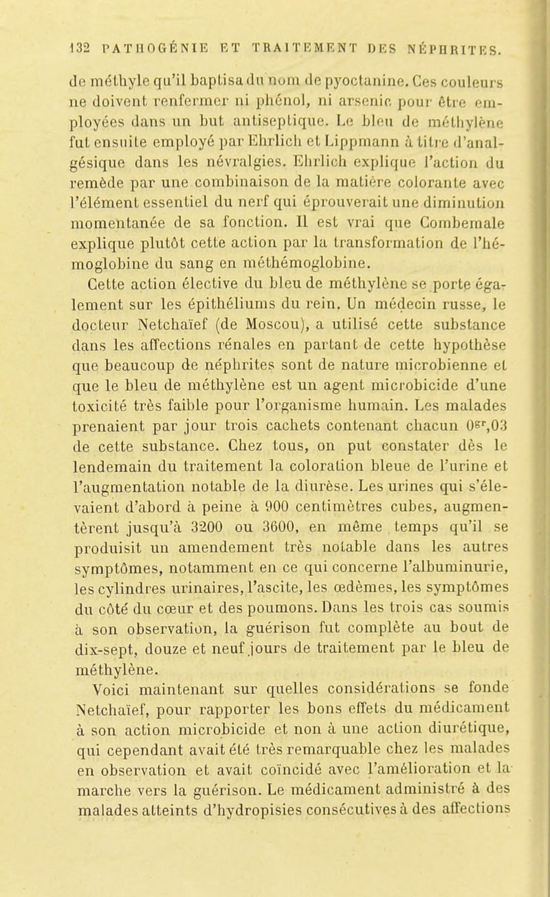 de niéthyle qu'il baptisa du nom de pyoctanine. Ces couleurs ne doivent renfermer ni phénol, ni arsenic pour être em- ployées dans un but antiseptique. Le bien de méthylène fut ensuite employé par Ehrlich et Lippmann à liti-e d'anal- gésique dans les névralgies. Ehrlich explique l'action du remède par une combinaison de la matière colorante avec l'élément essentiel du nerf qui épi'ouverait une diminution momentanée de sa fonction. Il est vrai que Comberaale explique plutôt cette action par la transformation de l'hé- moglobine du sang en méthémoglobine. Cette action élective du bleu de méthylène se porte éga- lement sur les épithéliums du rein. Un médecin russe, le docteur Netchaïef (de Moscou), a utilisé cette substance dans les affections rénales en partant de cette hypothèse que beaucoup de néphrites sont de nature microbienne et que le bleu de méthylène est un agent microbicide d'une toxicité très faible pour l'organisme humain. Les malades prenaient par jour trois cachets contenant chacun Oe',03 de cette substance. Chez tous, on put constater dès le lendemain du traitement la coloration bleue de l'urine et l'augmentation notable de la diurèse. Les urines qui s'éle- vaient d'abord à peine à 900 centimètres cubes, augmen- tèrent jusqu'à 3200 ou 3600, en même temps qu'il se produisit un amendement très notable dans les autres symptômes, notamment en ce qui concerne l'albuminurie, les cylindres urinaires, l'ascite, les œdèmes, les symptômes du côté du cœur et des poumons. Dans les trois cas soumis à son observation, la guérison fut complète au bout de dix-sept, douze et neuf jours de traitement par le bleu de méthylène. Voici maintenant sur quelles considérations se fonde Netchaïef, pour rapporter les bons effets du médicament à son action microbicide et non à une action diurétique, qui cependant avait été très remarquable chez les malades en observation et avait coïncidé avec l'amélioration et la marche vers la guérison. Le médicament administré à des malades atteints d'hydropisies consécutives à des affections