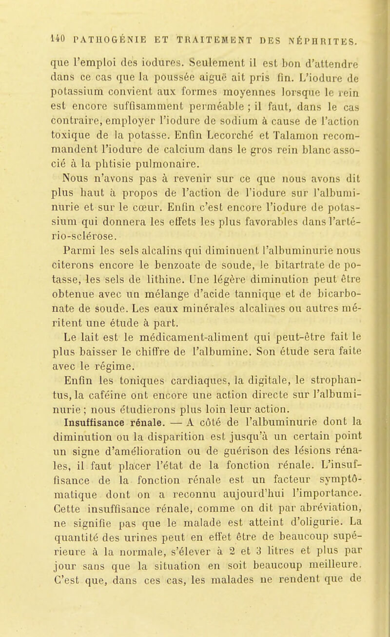 que l'emploi des iodures. Seulement il est bon d'attendre dans ce cas que la poussée aiguë ait pris fin. L'iodure de potassium convient aux formes moyennes lorsque le rein est encore suffisamment perméable ; il faut, dans le cas contraire, employer l'iodure de sodium à cause de l'action toxique de la potasse. Enfin Lecoi'che' et Talamon recom- mandent l'iodure de calcium dans le gros rein blanc asso- cié à la phtisie pulmonaire. Nous n'avons pas à revenir sur ce que nous avons dit plus haut à propos de l'action de l'iodure sur l'albumi- nurie et sur le cœur. Enfin c'est encore l'iodure de potas- sium qui donnera les effets les plus favorables dans l'arté- rio-sclérose. Parmi les sels alcalins qui diminuent l'albuminurie nous citerons encore le benzoate de soude, le bitartrate de po- tasse, les sels de lithine. Une légère diminution peut être obtenue avec un mélange d'acide tannique et de bicarbo- nate de soude. Les eaux minérales alcalines ou autres mé- ritent une étude à part. Le lait est le médicament-aliment qui peut-être fait le plus baisser le chiffre de l'albumine. Son étude sera faite avec le régime. Enfin les toniques cardiaques, la digitale, le strophan- tus,la caféine ont encore une action directe sur l'albumi- nurie ; nous étudierons plus loin leur action. Insuffisance rénale. — A côté de l'albuminurie dont la diminution ou la disparition est jusqu'à un certain point un signe d'amélioration ou de guérison des lésions réna- les, il faut placer l'état de la fonction rénale. L'insuf- fisance de la fonction rénale est un facteur symptô- matique dont on a reconnu aujourd'hui l'importance. Cette insuffisance rénale, comme on dit par abréviation, ne signifie pas que le malade est atteint d'oligurie. La quantité des urines peut en effet être de beaucoup supé- rieure à la normale, s'élever à. 2 et 3 litres et plus par jour saus que la situation en soit beaucoup meilleure. C'est que, dans ces cas, les malades ne rendent que de