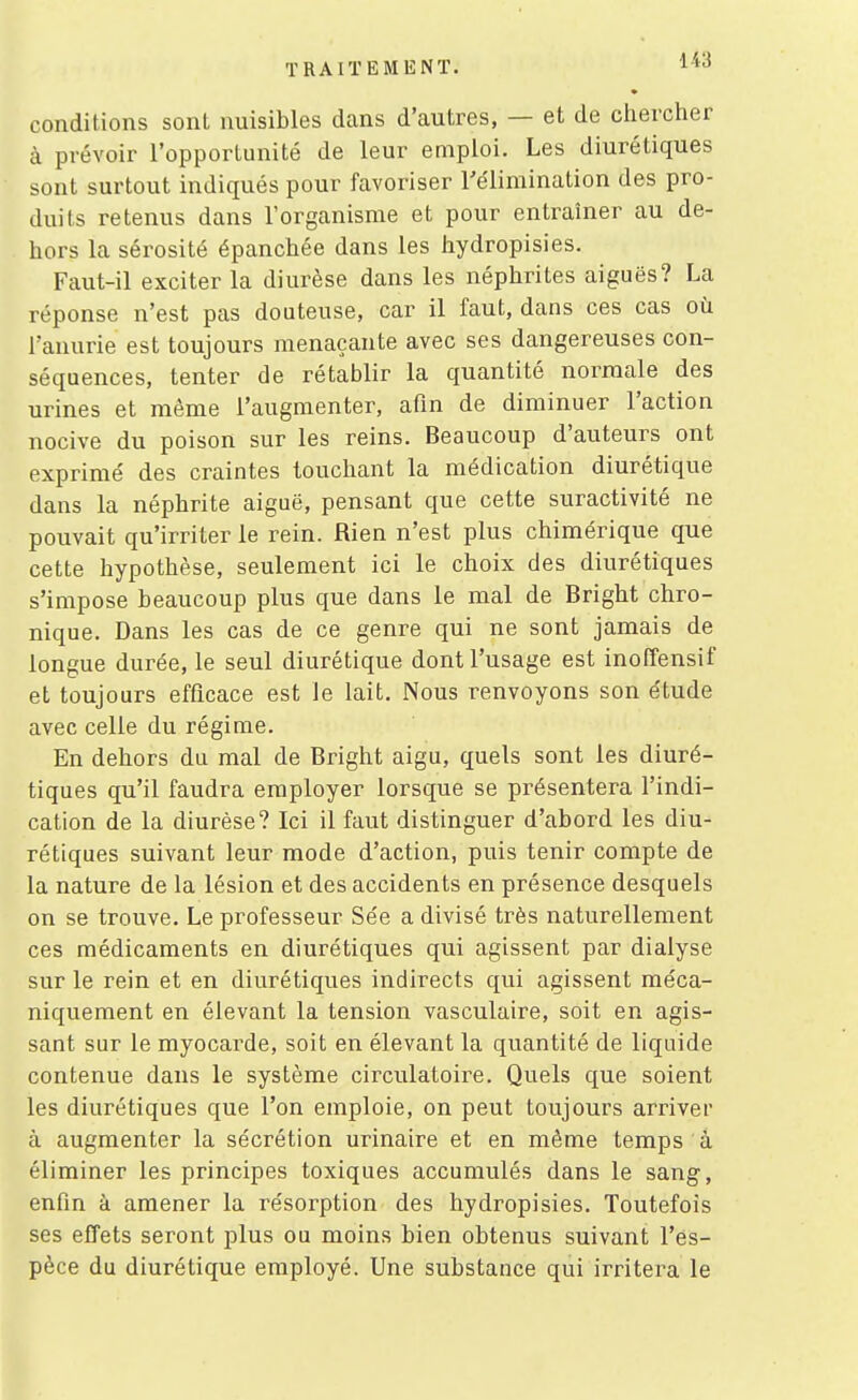 TRAITEMENT. l*'^ conditions sont nuisibles dans d'autres, — et de chercher à prévoir l'opportunité de leur emploi. Les diurétiques sont surtout indiqués pour favoriser l'élimination des pro- duits retenus dans l'organisme et pour entraîner au de- hors la sérosité épanchée dans les hydropisies. Faut-il exciter la diurèse dans les néphrites aiguës? La réponse n'est pas douteuse, car il faut, dans ces cas où l'anurie est toujours menaçante avec ses dangereuses con- séquences, tenter de rétablir la quantité normale des urines et même l'augmenter, afin de diminuer l'action nocive du poison sur les reins. Beaucoup d'auteurs ont exprimé des craintes touchant la médication diurétique dans la néphrite aiguë, pensant que cette suractivité ne pouvait qu'irriter le rein. Rien n'est plus chimérique que cette hypothèse, seulement ici le choix des diurétiques s'impose beaucoup plus que dans le mal de Bright chro- nique. Dans les cas de ce genre qui ne sont jamais de longue durée, le seul diurétique dont l'usage est inoffensif et toujours efficace est le lait. Nous renvoyons son étude avec celle du régime. En dehors du mal de Bright aigu, quels sont les diuré- tiques qu'il faudra employer lorsque se présentera l'indi- cation de la diurèse? Ici il faut distinguer d'abord les diu- rétiques suivant leur mode d'action, puis tenir compte de la nature de la lésion et des accidents en présence desquels on se trouve. Le professeur Sée a divisé très naturellement ces médicaments en diurétiques qui agissent par dialyse sur le rein et en diurétiques indirects qui agissent méca- niquement en élevant la tension vasculaire, soit en agis- sant sur le myocarde, soit en élevant la quantité de liquide contenue dans le système circulatoire. Quels que soient les diurétiques que l'on emploie, on peut toujours arriver à augmenter la sécrétion urinaire et en même temps à éliminer les principes toxiques accumulés dans le sang, enfin à amener la résorption des hydropisies. Toutefois ses effets seront plus ou moins bien obtenus suivant l'es- pèce du diurétique employé. Une substance qui irritera le