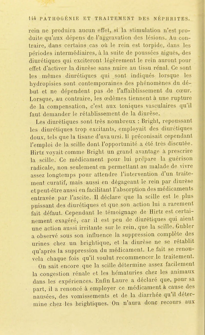 rein ne produira aucun effet, si la stimulation n'est pro- duite qu'aux dépens de l'aggravation des lésions. Au con- traire, dans certains cas où le rein est torpide, dans les périodes intermédiaires, à la suite de poussées aiguës, des diurétiques qui exciteront légèrement le rein auront pour effet d'activer la diurèse sans nuire au tissu rénal. Ce sont les mêmes diurétiques qui sont indiqués lorsque les hydropisies sont contemporaines des phénomènes du dé- but et ne dépendent pas de l'affaiblissement du cœur. Lorsque, au contraire, les œdèmes tiennent à une rupture de la compensation, c'est aux toniques vasculaires qu'il faut demander le rétablissement de la diurèse. Les diurétiques sont très nombreux : Bright, repoussant les diurétiques trop excitants, employait des diurétiques doux, tels que la tisane d'uvaursi. 11 préconisait cependant l'emploi de la scille dont l'opportunité a été très discutée. Hirtz voyait comme Bright un grand avantage à prescrire la scille. Ce médicament pour lui prépare la guérison radicale, non seulement en permettant au malade de vivre assez longtemps pour attendre l'intervention d'un traite- ment curatif, mais aussi en dégageant le rein par diurèse et peut-être aussi en facilitant l'absorption des médicaments entravée par l'ascite. Il déclare que la scille est le plus puissant des diurétiques et que son action lui a rarement fait défaut. Cependant le témoignage de Hirtz est certai- nement exagéré, car il est peu de diurétiques qui aient une action aussi irritante sur le rein, que la scille. Gubler a observé sous son influence la suppression complète des urines chez un brightique, et la diurèse ne se rétablit qu'après la suppression du médicament. Le fait se renou- vela chaque fois qu'il voulut recommencer le traitement. On sait encore que la scille détermine assez facilement la congestion rénale et les hématuries chez les animaux dans les expériences. Enfin Laure a déclaré que, pour sa part, il a renoncé à employer ce médicament à cause des nausées, des vomissements et de la diarrhée qu'il déter- mine chez les brightiques. On n'aura donc recours aux