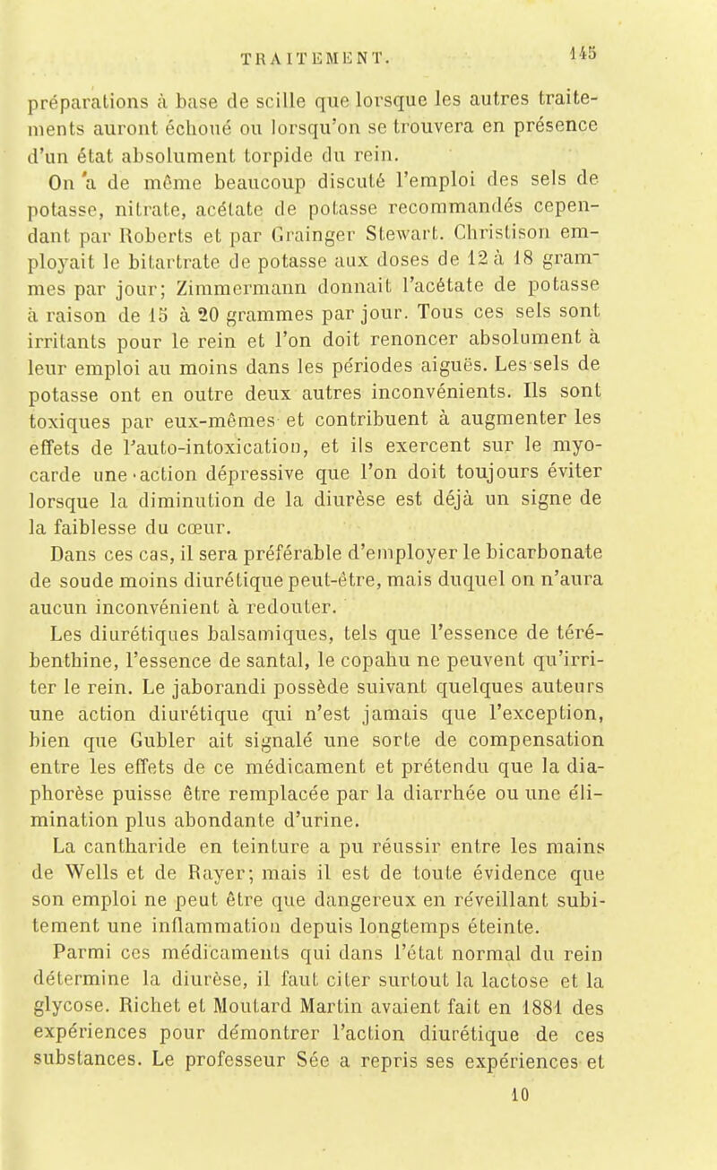 préparations à base de scille que lorsque les autres traite- ments auront échoué ou lorsqu'on se trouvera en présence d'un état absolument torpide du rein. On a de môme beaucoup discuté l'emploi des sels de potasse, nitrate, acétate de potasse recommandés cepen- dant par lloberts et par Grainger Stewart. Christison em- ployait le bitartrate de potasse aux doses de 12 à 18 gram- mes par jour; Zimmermann donnait l'acétate de potasse £1 raison de 15 à 20 grammes par jour. Tous ces sels sont irritants pour le rein et l'on doit renoncer absolument à leur emploi au moins dans les périodes aiguës. Les sels de potasse ont en outre deux autres inconvénients. Ils sont toxiques par eux-mêmes et contribuent à augmenter les effets de l'auto-intoxication, et ils exercent sur le myo- carde une-action dépressive que l'on doit toujours éviter lorsque la diminution de la diurèse est déjà un signe de la faiblesse du cœur. Dans ces cas, il sera préférable d'employer le bicarbonate de soude moins diurétique peut-être, mais duquel on n'aura aucun inconvénient à redouter. Les diurétiques balsamiques, tels que l'essence de téré- benthine, l'essence de santal, le copahu ne peuvent qu'irri- ter le rein. Le jaborandi possède suivant quelques auteurs une action diurétique qui n'est jamais que l'exception, bien que Gubler ait signalé une sorte de compensation entre les effets de ce médicament et prétendu que la dia- phorèse puisse être remplacée par la diarrhée ou une éli- mination plus abondante d'urine. La cantharide en teinture a pu x'éussir entre les mains de Wells et de Rayer; mais il est de toute évidence que son emploi ne peut être que dangereux en réveillant subi- tement une inflammation depuis longtemps éteinte. Parmi ces médicaments qui dans l'état normal du rein détermine la diurèse, il faut citer surtout la lactose et la glycose. Richet et Moutard Martin avaient fait en 1881 des expériences pour démontrer l'action diurétique de ces substances. Le professeur Sée a repris ses expériences et 10