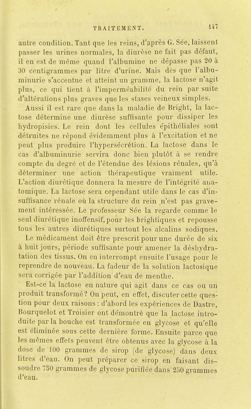 autre condition. Tant que les reins, d'après G. Sée, laissent passer les urines normales, la diurèse ne fait pas défaut, il en est de même quand l'albumine ne dépasse pas 20 à 30 centigrammes par litre d'urine. Mais dès que l'albu- minurie s'accentue et atteint un gramme, la lactose n'agit plus, ce qui tient à l'imperméabilité du rein par suite d'altérations plus graves que les stases veineux simples. Aussi il est i^are que dans la maladie de Bright, la lac- tose détermine une diurèse suffisante pour dissiper les hydropisies. Le rein dont les cellules épithéliales sont détruites ne répond évidemment plus à l'excitation et ne peut plus produire l'bypersécrétion. La lactose dans le cas d'albuminurie servira donc bien plutôt à se rendre compte du degré et de l'étendue des lésions rénales, qu'à déterminer une action thérapeutique vraiment utile. L'action diurétique donnera la mesure de l'intégrité aua- tomique. La lactose sera cependant utile dans le cas d'in- suffisance rénale où la structure du rein n'est pas grave- ment intéressée. Le professeur Sée la regarde comme le seul diurétique inofîensif, pour les brightiques et repousse tous les autres diurétiques surtout les alcalins sodiques. Le médicament doit être prescrit pour une durée de six à huit jours, période suffisante pour amener la déshydra- tation des tissus. On en interrompt ensuite l'usage pour le reprendre de nouveau. La fadeur de la solution lactosique sera corrigée par l'addition d'eau de menthe. Est-ce la lactose en nature qui agit dans ce cas ou un produit transformé? On peut, en effet, discuter cette ques- tion pour deux raisons : d'abord les expériences de Dastre, Bourquelot et Troisier ont de'montré que la lactose intro- duite par la bouche est transformée en glycose et qu'elle est éliminée sous cette dernière forme. Ensuite parce que les mêmes effets peuvent être obtenus avec la glycose à la dose de 100 grammes de sirop (de glycose) dans deux litres d'eau. On peut préparer ce sirop en faisant dis- soudre 730 grammes de glycose purifiée dans 250 grammes d'eau.