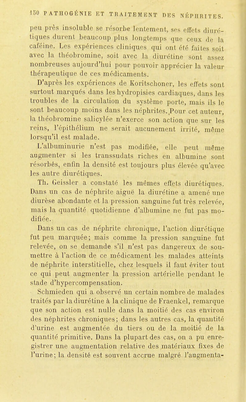 peu près insoluble se résorbe lentement, ses effets diuré- tiques durent beaucoup plus longtemps que ceux de la caféine. Les expériences cliniques qui ont été faites soit avec la théobromine, soit avec la diurétine sont assez nombreuses aujourd'hui pour pouvoir apprécier la valeur thérapeutique de ces médicaments. D'après les expériences de Koritschoner, les effets sont surtout marqués dans les hydropisies cardiaques, dans les troubles de la circulation du système porte, mais ils le sont beaucoup moins dans les néphrites..Pour cet auteur, la théobromine salicylée n'exerce son action que sur les reins, l'épithélium ne serait aucunement irrité, môme lorsqu'il est malade. L'albuminurie n'est pas modifiée, elle peut même augmenter si les transsudats riches en albumine sont résorbés, enfin la densité est toujours plus élevée qu'avec les autre diurétiques. Th. Geissler a constaté les mêmes effets diurétiques. Dans un cas de néphrite aiguë la diurétine a amené une diurèse abondante et la pression sanguine fut très relevée, mais la quantité quotidienne d'albumine ne fut pas mo- difiée. Dans un cas de néphrite chronique, l'action diurétique fut peu marquée; mais comme la pression sanguine fut relevée, on se demande s'il n'est pas dangereux de sou- mettre à l'action de ce médicament les malades atteints de néphrite interstitielle, chez lesquels il faut éviter tout ce qui peut augmenter la pression artérielle pendant le stade d'hypercompensation. Schmieden qui a observé un certain nombre de malades traités par la diurétine à la clinique de Fraenkel, remarque que son action est nulle dans la moitié des cas environ des néphrites chroniques; dans les autres cas, la quantité d'urine est augmentée du tiers ou de la moitié de la quantité primitive. Dans la plupart des cas, on a pu enre- gistrer une augmentation relative des matériaux fixes de l'urine; la densité est souvent accrue malgré l'augmenta-