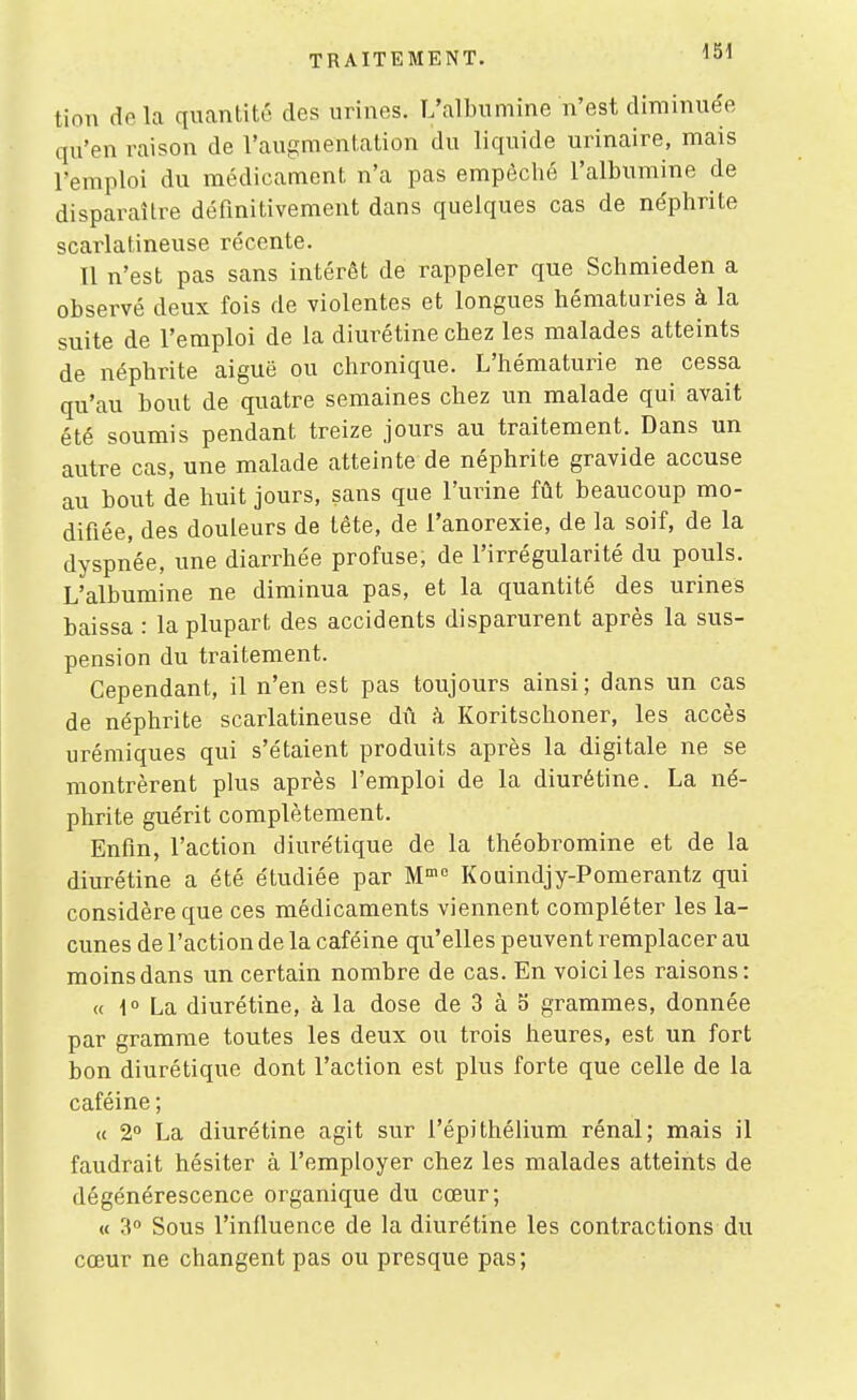 m tion de la quantité des urines. L'albumine n'est diminuée qu'en raison de l'augmentation du liquide urinaire, mais l'emploi du médicament n'a pas empêché l'albumine de disparaître définitivement dans quelques cas de néphrite scarlatineuse récente. Il n'est pas sans intérêt de rappeler que Schmieden a observé deux fois de violentes et longues hématuries à la suite de l'emploi de la diurétine chez les malades atteints de néphrite aiguë ou chronique. L'hématurie ne cessa qu'au bout de quatre semaines chez un malade qui avait été soumis pendant treize jours au traitement. Dans un autre cas, une malade atteinte de néphrite gravide accuse au bout de huit jours, sans que l'urine fût beaucoup mo- difiée, des douleurs de tête, de l'anorexie, de la soif, de la dyspnée, une diarrhée profuse, de l'irrégularité du pouls. L'albumine ne diminua pas, et la quantité des urines baissa : la plupart des accidents disparurent après la sus- pension du traitement. Cependant, il n'en est pas toujours ainsi; dans un cas de néphrite scarlatineuse dû à Koritschoner, les accès uréraiques qui s'étaient produits après la digitale ne se montrèrent plus après l'emploi de la diurétine. La né- phrite guérit complètement. Enfin, l'action diurétique de la théobromine et de la diurétine a été étudiée par M Kouindjy-Pomerantz qui considère que ces médicaments viennent compléter les la- cunes de l'action de la caféine qu'elles peuvent remplacer au moins dans un certain nombre de cas. En voici les raisons: « i La diurétine, à la dose de 3 à 5 grammes, donnée par gramme toutes les deux ou trois heures, est un fort bon diurétique dont l'action est plus forte que celle de la caféine ; « 2° La diurétine agit sur l'épithélium rénal; mais il faudrait hésiter à l'employer chez les malades atteints de dégénérescence organique du cœur; « 3» Sous l'influence de la diurétine les contractions du cœur ne changent pas ou presque pas;