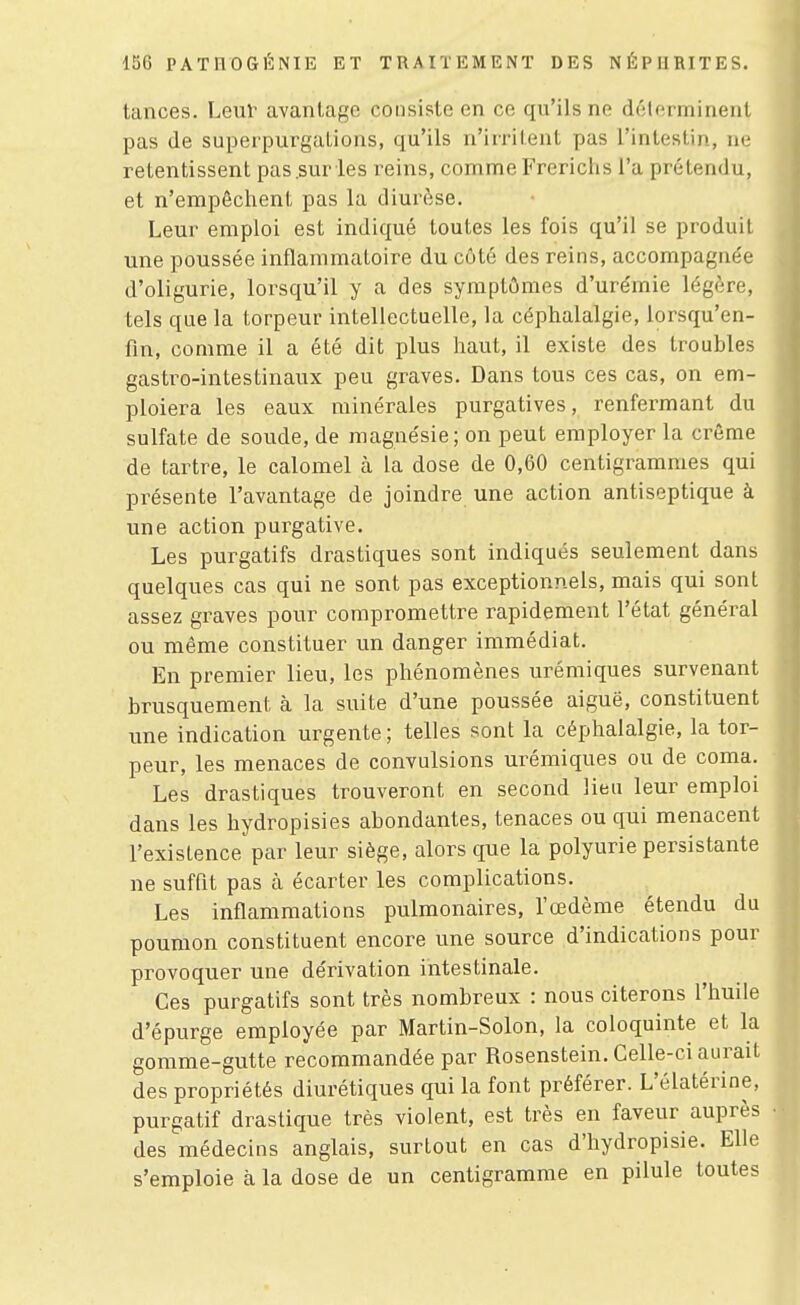 tances. Leur avantage consiste en ce qu'ils ne délerminent pas de superpurgations, qu'ils n'irritent pas l'intestin, ne retentissent pas .sur les reins, comme Frerichs l'a prétendu, et n'empêchent pas la diurèse. Leur emploi est indiqué toutes les fois qu'il se produit une poussée inflammatoire du côté des reins, accompagnée d'oligurie, lorsqu'il y a des symptômes d'urémie légère, tels que la torpeur intellectuelle, la céphalalgie, lorsqu'en- fin, comme il a été dit plus haut, il existe des troubles gasti^o-intestinaux peu graves. Dans tous ces cas, on em- ploiera les eaux minérales purgatives, renfermant du sulfate de soude, de magnésie; on peut employer la crème de tartre, le calomel à la dose de 0,60 centigrammes qui présente l'avantage de joindre une action antiseptique à une action purgative. Les purgatifs drastiques sont indiqués seulement dans quelques cas qui ne sont pas exceptionnels, mais qui sont assez graves pour compromettre rapidement l'état général ou même constituer un danger immédiat. En premier lieu, les phénomènes urémiques survenant brusquement à la suite d'une poussée aiguë, constituent une indication urgente ; telles sont la céphalalgie, la tor- peur, les menaces de convulsions urémiques ou de coma. Les drastiques trouveront en second lieu leur emploi dans les hydropisies abondantes, tenaces ou qui menacent l'existence par leur siège, alors que la polyurie persistante ne suffit pas cà écarter les complications. Les inflammations pulmonaires, l'œdème étendu du poumon constituent encore une source d'indications pour provoquer une dérivation intestinale. Ces purgatifs sont très nombreux : nous citerons l'huile d'épurge employée par Martin-Solon, la coloquinte et la gomme-gutte recommandée par Rosenstein. Celle-ci aurait des propriétés diurétiques qui la font préférer. L'élatérine, purgatif drastique très violent, est très en faveur auprès des médecins anglais, surtout en cas d'hydropisie. Elle s'emploie à la dose de un centigramme en pilule toutes