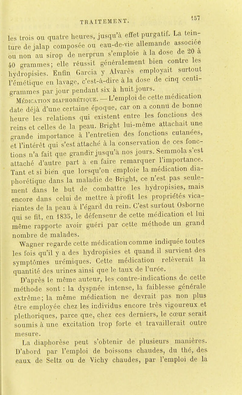 TRAITEMENT. '^^ les trois ou quatre heures, jusqu'à eflet purgatif. La tein- ture de jalap composée ou eau-de-vie allemande associée ou non au sirop de nerprun s'emploie à la dose de 20 a 40 grammes; elle réussit généralement bien contre les hydropisies. Enfin Garcia y Alvarès employait surtout l'émétique en lavage, c'est-à-dire à la dose de cinq centi- grammes par jour pendant six à huit jours. MÉDIATION DiAPHORÉTiouE. - L'emploi de cette médication date déjà d'une certaine époque, car on a connu de bonne heure les relations qui existent entre les fonctions des reins et celles de la peau. Bright lui-même attachait une grande importance à l'entretien des fonctions cutanées, et l'intérêt qui s'est attaché à la conservation de ces fonc- tions n'a fait que grandir jusqu'à nos jours. Semmola s'est attaché d'autre part à en faire remarquer l'importance. Tant et si bien que lorsqu'on emploie la médication dia- phorétique dans la maladie de Bright, ce n'est pas seule- ment dans le but de combattre les hydropisies, mais encore dans celui de mettre à profit les propriétés vica- riantes de la peau à l'égard du rein. C'est surtout Osborne qui se fit, en 183S, le défenseur de cette médication et lui même rapporte avoir guéri par cette méthode un grand nombre de malades. Wagner regarde cette médication comme indiquée toutes les fois qu'il y a des hydropisies et quand il survient des symptômes urémiques. Cette médication relèverait la quantité des urines ainsi que le taux de l'urée. D'après le même auteur, les contre-indications de cette méthode sont : la dyspnée intense, la faiblesse générale extrême ; la même médication ne devrait pas non plus être employée chez les individus encore très vigoureux et pléthoriques, parce que, chez ces derniers, le cœur serait soumis à une excitation trop forte et travaillerait outre mesure. La diaphorèse peut s'obtenir de plusieurs manières. D'abord par l'emploi de boissons chaudes, du thé, des. eaux de Seltz ou de Vichy chaudes, par l'emploi de la