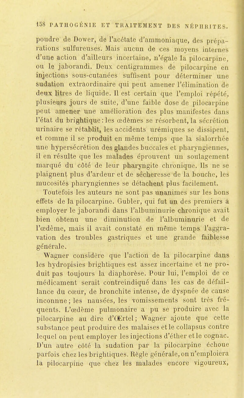 poudre de Dower, de l'acétate d'ammoniaque, des prépa- rations sulfureuses. Mais aucun de ces moyens internes d'une action d'ailleurs incertaine, n'égale la pilocarpine, ou le jaborandi. Deux centigrammes de pilocarpine en injections sous-cutanées suffisent pour déterminer une sudation extraordinaire qui peut amener l'élimination de deux litres de liquide. Il est certain que l'emploi répété, plusieurs jours de suite, d'une faible dose de pilocarpine peut amener une amélioration des plus m.anifestes dans l'état du brightique : les œdèmes se résorbent, la sécrétion urinaire se rétablit, les accidents urémiques se dissipent, et comme il se produit en même temps que la sialorrhée une hypersécrétion des glandes buccales et pharyngiennes, il en résulte que les malades éprouvent un soulagement marqué du côté de leur pharyngite chronique. Ils ne se plaignent plus d'ardeur et de sécheresse de la bouche, les mucosités pharyngiennes se détachent plus facilement. Toutefois les auteurs ne sont pas unanimes sur les bons effets de la pilocarpine. Gubler, qui fut un des premiers à employer le jaborandi dans l'albuminurie chronique avait bien obtenu une diminution de l'albuminurie et de l'œdème, mais il avait constaté en même temps l'aggra- vation des troubles gastriques et une grande faiblesse générale. Wagner considère que l'action de la pilocarpine dans les hydropisies brightiques est assez incertaine et ne pro- duit pas toujours la diaphorèse. Pour lui, l'emploi de ce médicament serait contreindiqué dans les cas de défail- lance du cœur, de bronchite intense, de dyspnée de cause inconnue ; les nausées, les vomissements sont très fré- quents. L'œdème pulmonaire a pu se produire avec la pilocarpine au dire d'(Ertel; Wagner ajoute que cette substance peut produire des malaises et le collapsus contre lequel on peut employer les injections d'éther etle cognac. D'un autre côté la sudation par la pilocarpine échoue parfois chez les brightiques. Règle générale, on n'emploiera la pilocarpine que chez les malades encore vigoureux.