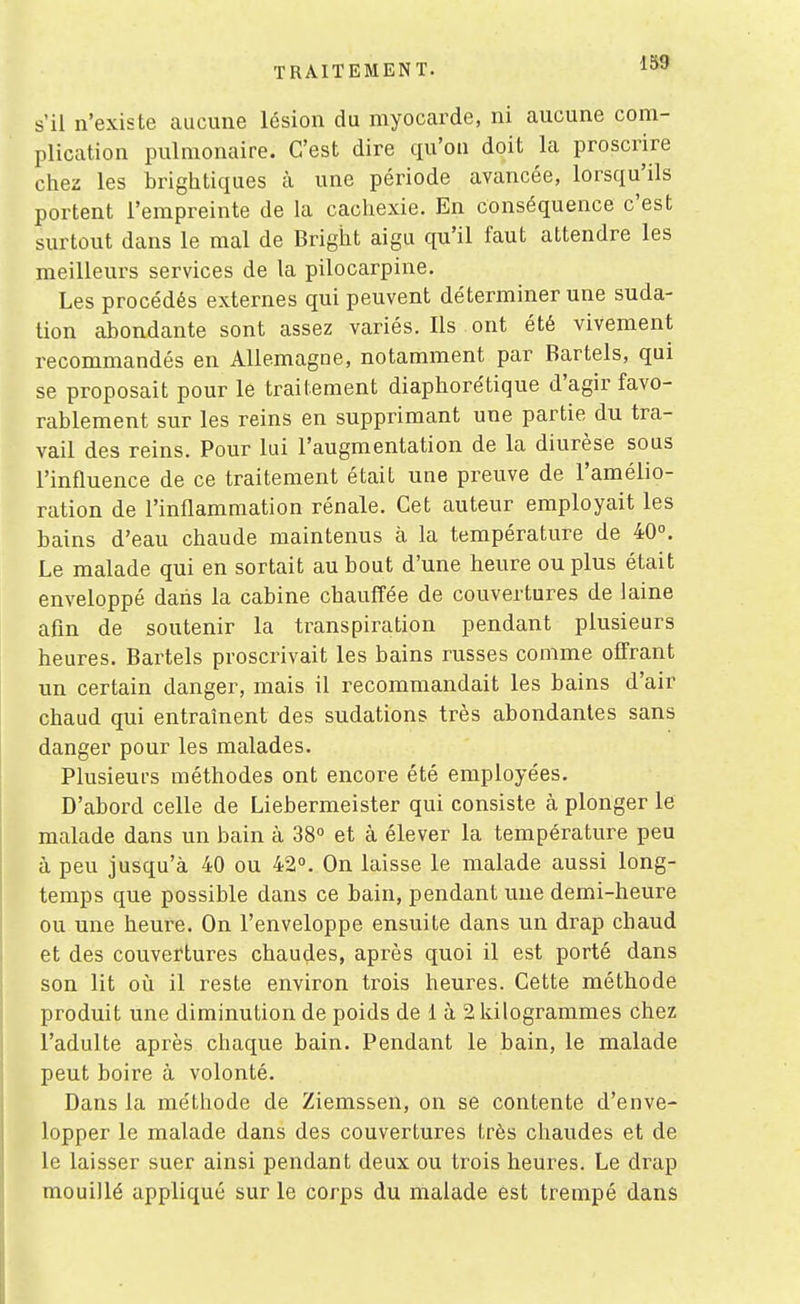 1S9 s'il n'existe aucune lésion du myocarde, ni aucune com- plication pulmonaire. C'est dire qu'on doit la proscrire chez les brightiques à une période avancée, lorsqu'ils portent l'empreinte de la cachexie. En conséquence c'est surtout dans le mal de Bright aigu qu'il faut attendre les meilleurs services de la pilocarpine. Les procédés externes qui peuvent déterminer une suda- tion abondante sont assez variés. Ils ont été vivement recommandés en Allemagne, notamment par Bartels, qui se proposait pour le traitement diaphorétique d'agir favo- rablement sur les reins en supprimant une partie du tra- vail des reins. Pour lui l'augmentation de la diurèse sous l'influence de ce traitement était une preuve de l'amélio- ration de l'inflammation rénale. Cet auteur employait les bains d'eau chaude maintenus à la température de 40°. Le malade qui en sortait au bout d'une heure ou plus était enveloppé daiis la cabine chauffée de couvertures de laine afin de soutenir la transpiration pendant plusieurs heures. Bartels proscrivait les bains russes comme offrant un certain danger, mais il recommandait les bains d'air chaud qui entraînent des sudations très abondantes sans danger pour les malades. Plusieufs méthodes ont encore été employées. D'abord celle de Liebermeister qui consiste à plonger le malade dans un bain à 38° et à élever la température peu à peu jusqu'à 40 ou 42°. On laisse le malade aussi long- temps que possible dans ce bain, pendant une demi-heure ou une heure. On l'enveloppe ensuite dans un drap chaud et des couvertures chaudes, après quoi il est porté dans son lit où il reste environ trois heures. Cette méthode produit une diminution de poids de 1 à 2 kilogrammes chez l'adulte après chaque bain. Pendant le bain, le malade peut boire à volonté. Dans la méthode de Ziemssen, on se contente d'enve- lopper le malade dans des couvertures très chaudes et de le laisser suer ainsi pendant deux ou trois heures. Le drap mouillé appliqué sur le corps du malade est trempé dans