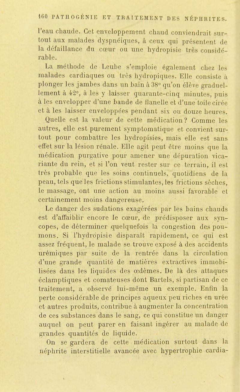 l'eau chaude. Cet enveloppement chaud conviendrait sur- tout aux malades dyspnéiques, à ceux qui présentant de la défaillance du cœur ou une hydropisie très considé- rable. La méthode de Leube s'emploie également chez les malades cardiaques ou très hydropiques. Elle consiste à plonger les jambes dans un bain à 38° qu'on élève graduel- lement à 42°, à les y laisser quarante-cinq minutes, puis à les envelopper d'une bande de llanelle et d'une toile cirée et à les laisser enveloppées pendant six ou douze heures. Quelle est la valeur de cette médication? Comme les autres, elle est purement symptomatique et convient sur- tout pour combattre les hydropisies, mais elle est sans effet sur la lésion rénale. Elle agit peut être moins que la médication purgative pour amener une dépuration vica- riante du rein, et si l'on veut rester sur ce terrain, il est très probable que les soins continuels, quotidiens de la peau, tels que les frictions stimulantes, les frictions sèches, le massage, ont une action au moins aussi favorable et certainement moins dangereuse. Le danger des sudations exagérées par les bains chauds est d'affaiblir encore le cœur, de prédisposer aux syn- copes, de déterminer quelquefois la congestion des pou- mons. Si l'hydropisie disparaît rapidement, ce qui est assez fréquent, le malade se trouve exposé à des accidents urémiques par suite de la rentrée dans la circulation d'une grande quantité de matières extractives immobi- lisées dans les liquides des œdèmes. De là des attaques éclamptiques et comateuses dont Bartels, si partisan de ce traitement, a observé lui-même un exemple. Enfin la perte considérable de principes aqueux peu riches en urée et autres produits, contribue à augmenter la concentration de ces substances dans le sang, ce qui constitue un danger auquel on peut parer en faisant ingérer au malade de grandes quantités de liquide. On se gardera de cette médication surtout dans la néphrite interstitielle avancée avec hypertrophie cardia-