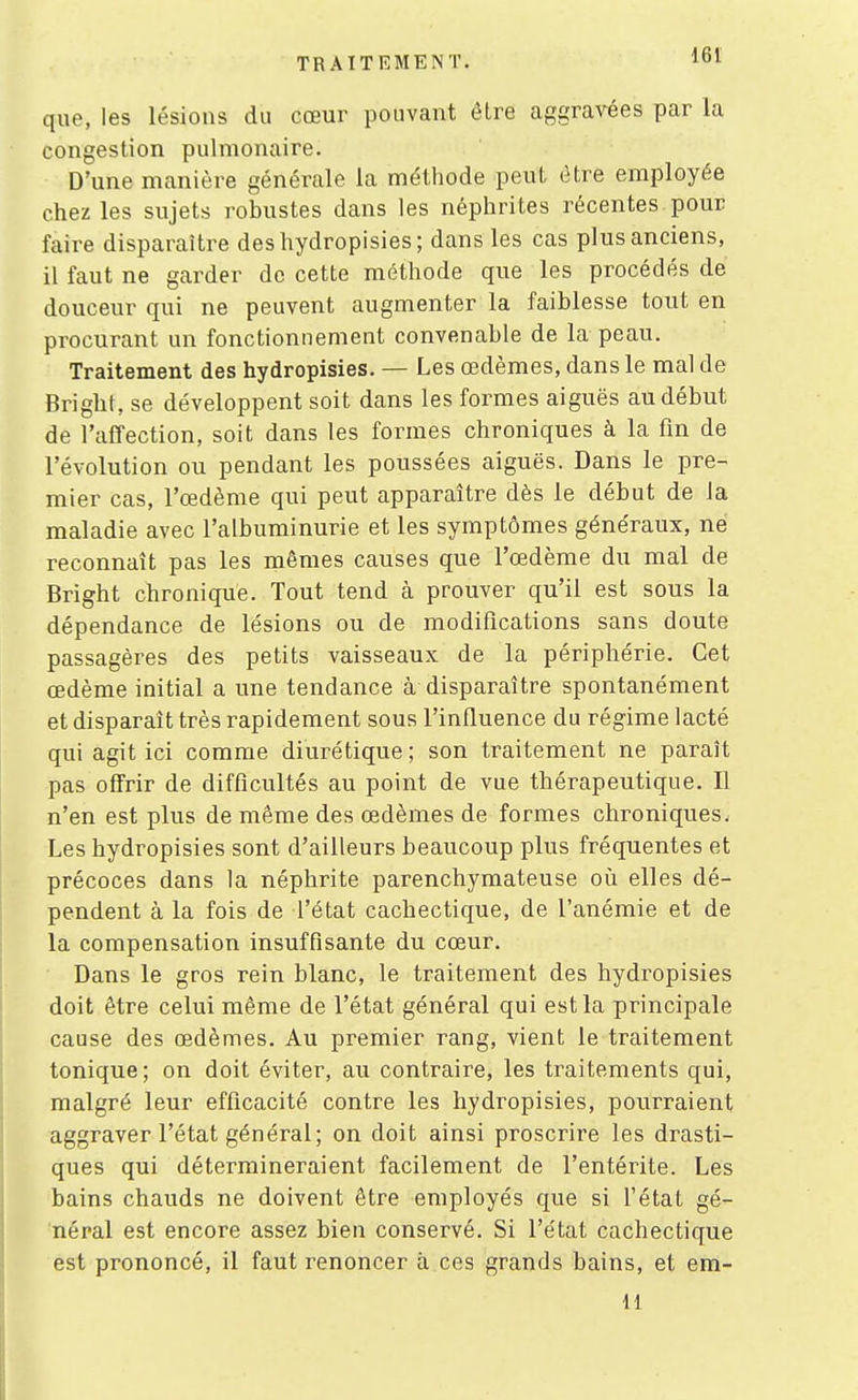 que, les lésions du cœur pouvant être aggravées par la congestion pulmonaire. D'une manière générale la méthode peut être employée chez les sujets robustes dans les néphrites récentes pour faire disparaître deshydropisies; dans les cas plus anciens, il faut ne garder de cette méthode que les procédés de douceur qui ne peuvent augmenter la faiblesse tout en procurant un fonctionnement convenable de la peau. Traitement des hydropisies. — Les œdèmes, dans le mal de firight, se développent soit dans les formes aiguës au début de l'affection, soit dans les formes chroniques à la fin de l'évolution ou pendant les poussées aiguës. Dans le pre- mier cas, l'œdème qui peut apparaître dès le début de la maladie avec l'albuminurie et les symptômes géne'raux, ne reconnaît pas les mêmes causes que l'œdème du mal de Bright chronique. Tout tend à prouver qu'il est sous la dépendance de lésions ou de modifications sans doute passagères des petits vaisseaux de la périphérie. Cet œdème initial a une tendance à disparaître spontanément et disparaît très rapidement sous l'influence du régime lacté qui agit ici comme diurétique; son traitement ne paraît pas offrir de difficultés au point de vue thérapeutique. Il n'en est plus de même des œdèmes de formes chroniques. Les hydropisies sont d'ailleurs beaucoup plus fréquentes et précoces dans la néphrite parenchymateuse oii elles dé- pendent à la fois de l'état cachectique, de l'anémie et de la compensation insuffisante du cœur. Dans le gros rein blanc, le traitement des hydropisies doit être celui même de l'état général qui est la principale cause des œdèmes. Au premier rang, vient le traitement tonique; on doit éviter, au contraire, les traitements qui, malgré leur efficacité contre les hydropisies, pourraient aggraver l'état général; on doit ainsi proscrire les drasti- ques qui détermineraient facilement de l'entérite. Les bains chauds ne doivent être employés que si l'état gé- néral est encore assez bien conservé. Si l'état cachectique est prononcé, il faut renoncer à ces grands bains, et em- 11