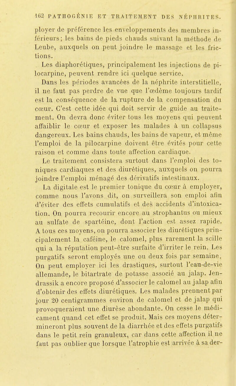 ployer de préférence les enveloppements des membres in- férieurs; les bains de pieds cliauds suivant la méthode de Leube, auxquels on peut joindre le massage et les fric- tions. Les diaphorétiques, principalement les Injections de pi- locarpine, peuvent rendre ici quelque service. Dans les périodes avancées de la néphrite interstitielle, il ne faut pas perdre de vue que l'œdème toujours tardif est la conséquence de la rupture de la compensation du cœur. C'est cette idée qui doit servir de guide au traite- ment. On devra donc éviter tous les moyens qui peuvent affaiblir le cœur et exposer les malades à un coUapsus dangereux. Les bains chauds, les bains de vapeur, et même l'emploi de la pilocarpine doivent être évités pour cette raison et comme dans toute affection cardiaque. Le traitement consistera surtout dans l'emploi des to- niques cardiaques et des diurétiques, auxquels on pourra joindre l'emploi ménagé des dérivatifs intestinaux. La digitale est le premier tonique du cœur à employer, comme nous l'avons dit, on surveillera son emploi afin d'éviter des effets cumulatifs et des accidents d'intoxica- tion. On pourra recourir encore au strophantus ou mieux au sulfate de spartéine, dont l'action est assez rapide. A tous ces moyens, on pourra associer les diurétiques prin- cipalement la caféine, le calomel, plus rarement la scille qui a la réputation peut-être surfaite d'irriter le rein. Les purgatifs seront employés une ou deux fois par semaine. On peut employer ici les drastiques, surtout l'eau-de-vie allemande, le bitartrate de potasse associé au jalap. Jen- drassik a encore proposé d'associer le calomel au jalap afin d'obtenir des effets diurétiques. Les malades prennent par jour 20 centigrammes environ de calomel et de jalap qui provoqueraient une diurèse abondante. On cesse le médi- cament quand cet effet se produit. Mais ces moyens déter- mineront plus souvent de la diarrhée et des effets purgatifs dans le petit rein granuleux, car dans cette affection il ne faut pas oublier que lorsque l'atrophie est arrivée à sa der-