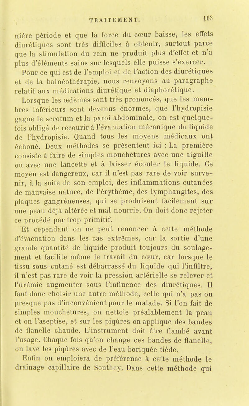 nière période et que la force du cœur baisse, les effets diurétiques sont très difficiles à obtenir, surtout parce que la stimulation du rein ne produit plus d'effet et n'a plus d'éléments sains sur lesquels elle puisse s'exercer. Pour ce qui est de l'emploi et de l'action des diurétiques et de la balnéothérapie, nous renvoyons au paragraphe relatif aux médications diurétique et diaphorétique. Lorsque les œdèmes sont très prononcés, que les mem- bres inférieurs sont devenus énormes, que l'hydropisie gagne le scrotum et la paroi abdominale, on est quelque- fois obligé de recourir à l'évacuation mécanique du liquide de l'hydropisie. Quand tous les moyens médicaux ont échoué. Deux méthodes se présentent ici : La première consiste à faire de simples mouchetures avec une aiguille ou avec une lancette et à laisser écouler le liquide. Ce moyen est dangereux, car il n'est pas rare de voir surve- nir, à la suite de son emploi, des inflammations cutanées de mauvaise nature, de l'érythème, des lymphangites, des plaques gangréneuses, qui se produisent facilement sur une peau déjà altérée et mal nourrie. On doit donc rejeter ce procédé par trop pi'imitif. Et cependant on ne peut renoncer à cette méthode d'évacuation dans les cas extrêmes, car la sortie d'une grande quantité de liquide produit toujours du soulage- ment et facilite môme le travail du cœur, car lorsque le tissu sous-cutané est débarrassé du liquide qui l'infiltré, il n'est pas rare de voir la pression artérielle se relever et l'urémie augmenter sous l'influence des diurétiques. Il faut donc choisir une autre méthode, celle qui n'a pas ou presque pas d'inconvénient pour le malade. Si l'on fait de simples mouchetures, on nettoie préalablement la peau et on l'aseptise, et sur les piqûres on applique des bandes de flanelle chaude. L'instrument doit être flambé avant l'usage. Chaque fois qu'on change ces bandes de flanelle, on lave les piqûres avec de l'eau boriquée tiède. Enfin on emploiera de préférence à cette méthode le drainage capillaire de Southey. Dans cette méthode qui