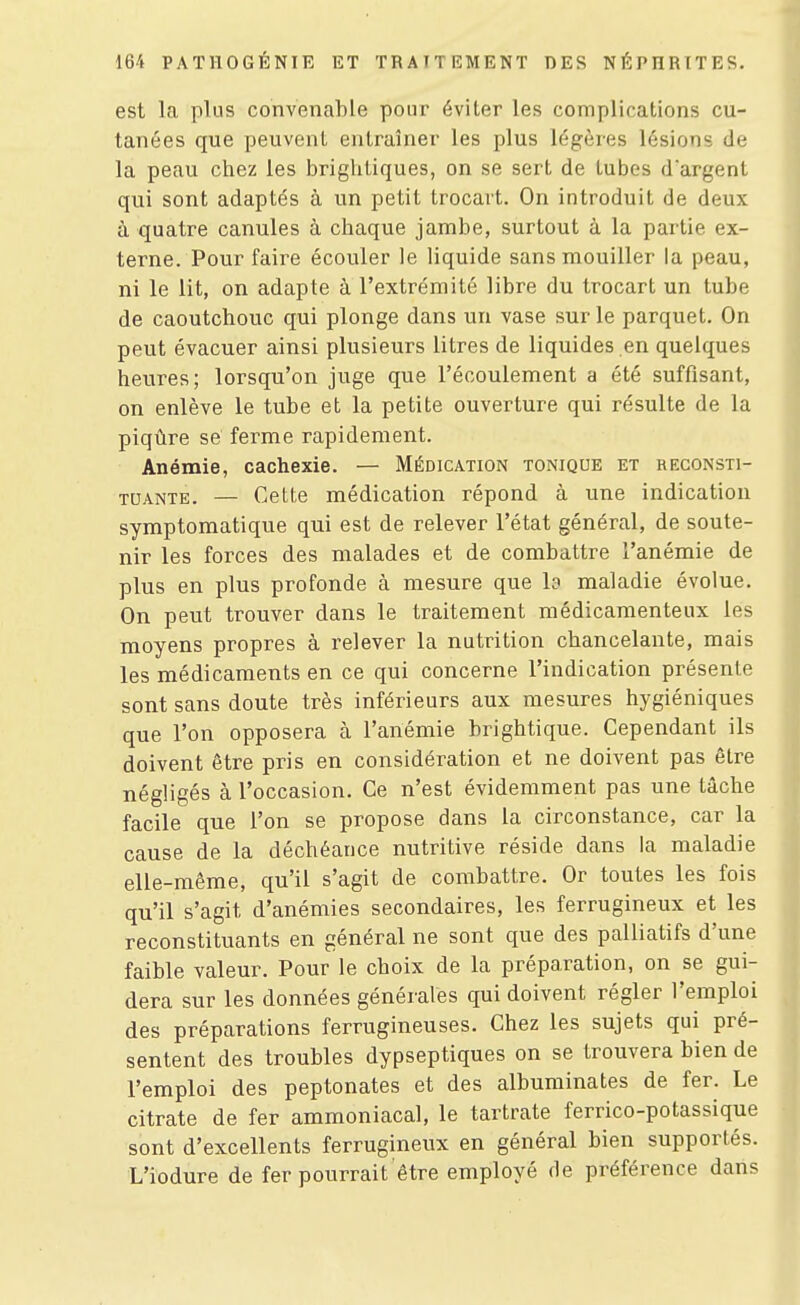 est la plus convenable pour éviter les complications cu- tanées que peuvent entraîner les plus légères lésions de la peau chez les brightiques, on se sert de tubes d'argent qui sont adaptés à un petit trocavt. On introduit de deux à quatre canules à chaque jambe, surtout à la partie ex- terne. Pour faire écouler le liquide sans mouiller la peau, ni le lit, on adapte à l'extrémité libre du trocart un tube de caoutchouc qui plonge dans un vase sur le parquet. On peut évacuer ainsi plusieurs litres de liquides en quelques heures; lorsqu'on juge que l'écoulement a été suffisant, on enlève le tube et la petite ouverture qui résulte de la piqûre se ferme rapidement. Anémie, cachexie. — Médication tonique et reconsti- tuante, — Celte médication répond à une indication symptomatique qui est de relever l'état général, de soute- nir les forces des malades et de combattre l'anémie de plus en plus profonde à mesure que b maladie évolue. On peut trouver dans le traitement médicamenteux les moyens propres à relever la nutrition chancelante, mais les médicaments en ce qui concerne l'indication présente sont sans doute très inférieurs aux mesures hygiéniques que l'on opposera à l'anémie brightique. Cependant ils doivent être pris en considération et ne doivent pas être négligés à l'occasion. Ce n'est évidemment pas une tâche facile que l'on se propose dans la circonstance, car la cause de la déchéance nutritive réside dans la maladie elle-même, qu'il s'agit de combattre. Or toutes les fois qu'il s'agit d'anémies secondaires, les ferrugineux et les reconstituants en général ne sont que des palliatifs d'une faible valeur. Pour le choix de la préparation, on se gui- dera sur les données générales qui doivent régler l'emploi des préparations ferrugineuses. Chez les sujets qui pré- sentent des troubles dypseptiques on se trouvera bien de l'emploi des peptonates et des albuminates de fer. Le citrate de fer ammoniacal, le tartrate ferrico-potassique sont d'excellents ferrugineux en général bien supportés, L'iodure de fer pourrait être employé de préférence dans