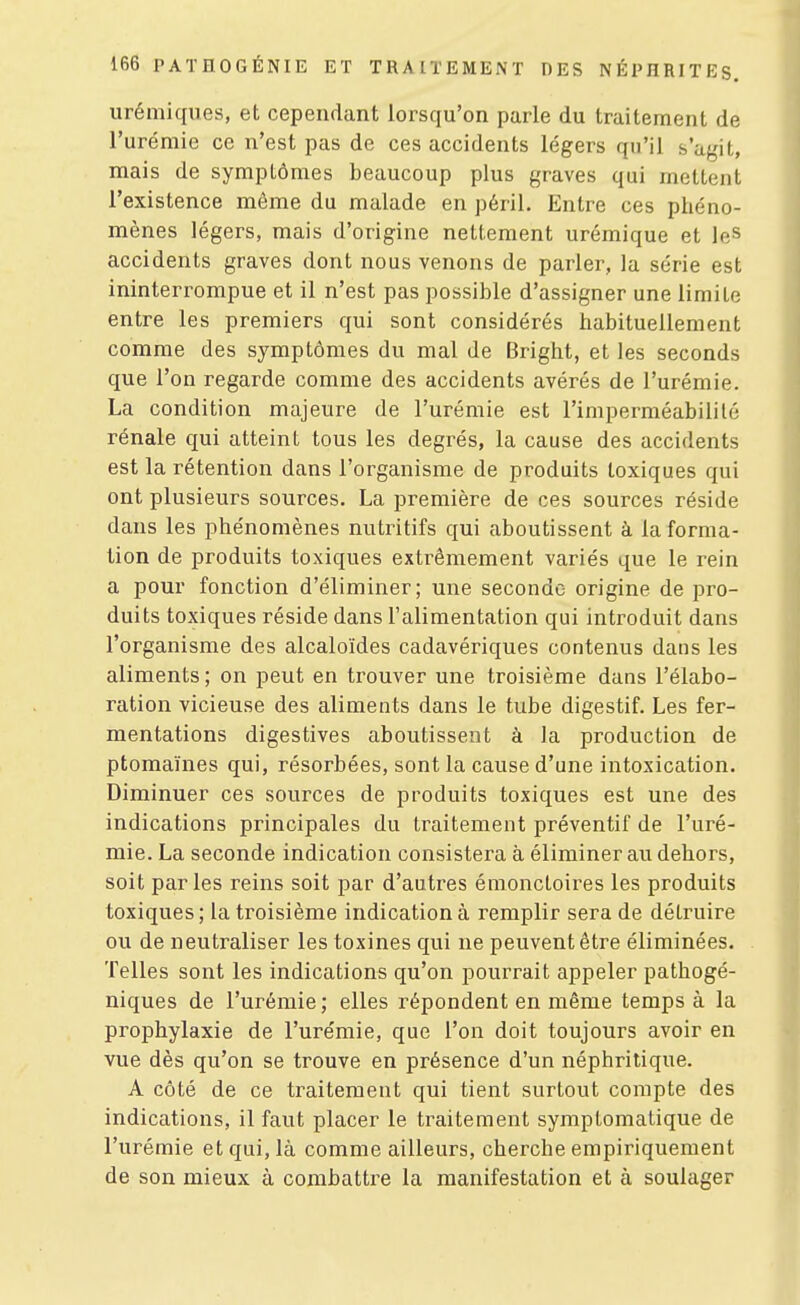 urémiques, et cependant lorsqu'on parle du traitement de l'urémie ce n'est pas de ces accidents légers qu'il s'agit, mais de symptômes beaucoup plus graves qui mettent l'existence même du malade en péril. Entre ces phéno- mènes légers, mais d'origine nettement urémique et le» accidents graves dont nous venons de parler, la série est ininterrompue et il n'est pas possible d'assigner une limite entre les premiers qui sont considérés habituellement comme des symptômes du mal de Bright, et les seconds que l'on regarde comme des accidents avérés de l'urémie. La condition majeure de l'urémie est l'imperméabilité rénale qui atteint tous les degrés, la cause des accidents est la rétention dans l'organisme de produits toxiques qui ont plusieurs sources. La première de ces sources réside dans les phénomènes nutritifs qui aboutissent à la forma- tion de produits toxiques extrêmement variés que le rein a pour fonction d'éliminer; une seconde origine de pro- duits toxiques réside dans l'alimentation qui introduit dans l'organisme des alcaloïdes cadavériques contenus dans les aliments ; on peut en trouver une troisième dans l'élabo- ration vicieuse des aliments dans le tube digestif. Les fer- mentations digestives aboutissent à la production de ptomaïnes qui, résorbées, sont la cause d'une intoxication. Diminuer ces sources de produits toxiques est une des indications principales du traitement préventif de l'uré- mie. La seconde indication consistera à éliminer au dehors, soit parles reins soit par d'autres émonctoires les produits toxiques ; la troisième indication à remplir sera de détruire ou de neutraliser les toxines qui ne peuvent être éliminées. Telles sont les indications qu'on pourrait appeler pathogé- niques de l'urémie; elles répondent en même temps à la prophylaxie de l'urémie, que l'on doit toujours avoir en vue dès qu'on se trouve en présence d'un néphritique. A côté de ce traitement qui tient surtout compte des indications, il faut placer le traitement symptomatique de l'urémie et qui, là comme ailleurs, cherche empiriquement de son mieux à combattre la manifestation et à soulager