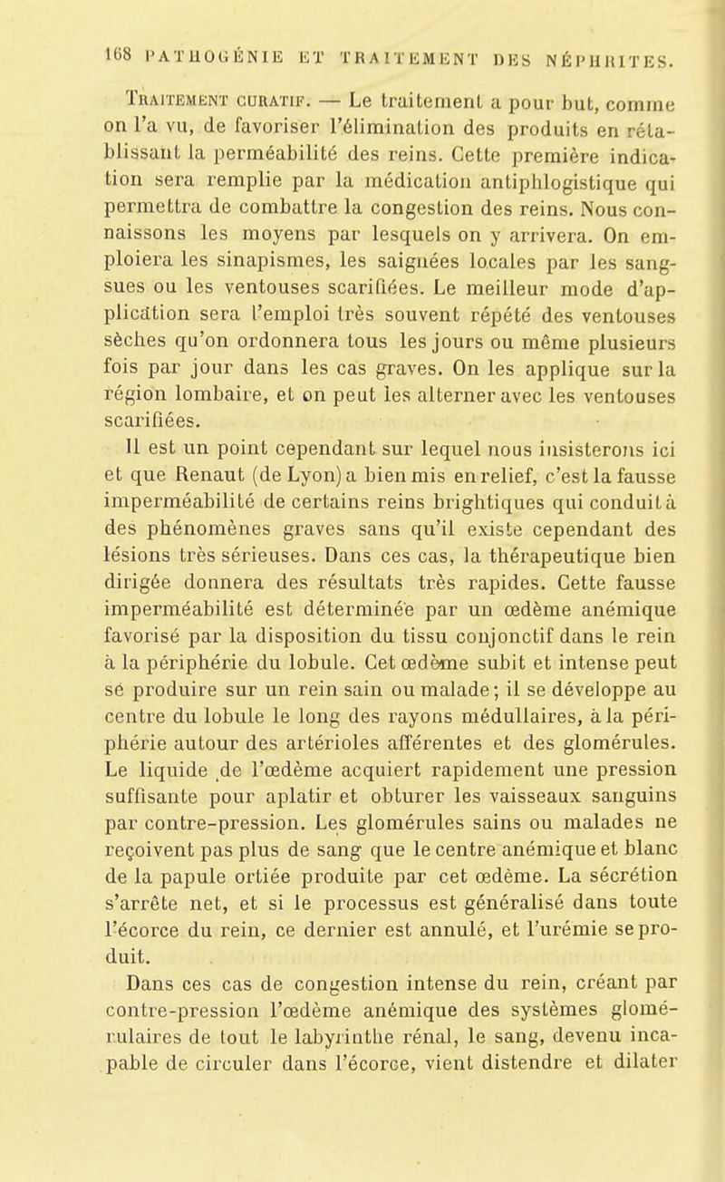 TlUiTJîMENT GURATiF. — Le truitemeril a pour but, comme on l'a vu, de favoriser l'élimination des produits en réta- blissant la perméabilité des reins. Cette première indica- tion sera remplie par la médication antiphlogistique qui permettra de combcittre la congestion des reins. Nous con- naissons les moyens par lesquels on y arrivera. On em- ploiera les sinapismes, les saignées locales par les sang- sues ou les ventouses scarifiées. Le meilleur mode d'ap- plicdtion sera l'emploi très souvent répété des ventouses sèches qu'on ordonnera tous les jours ou même plusieurs fois par jour dans les cas graves. On les applique sur la région lombaire, et on peut les alterner avec les ventouses scarifiées. 11 est un point cependant sur lequel nous insisterons ici et que Renaut (de Lyon) a bien mis en relief, c'est la fausse imperméabilité de certains reins brightiques qui conduit à des phénomènes graves sans qu'il existe cependant des lésions très sérieuses. Dans ces cas, la thérapeutique bien dirigée donnera des résultats très rapides. Cette fausse imperméabilité est déterminée par un œdème anémique favorisé par la disposition du tissu conjonctif dans le rein à la périphérie du lobule. Cet œdème subit et intense peut sô produire sur un rein sain ou malade ; il se développe au centre du lobule le long des rayons médullaires, à la péri- phérie autour des artérioles afférentes et des glomérules. Le liquide de l'œdème acquiert rapidement une pression suffisante pour aplatir et obturer les vaisseaux sanguins par contre-pression. Les glomérules sains ou malades ne reçoivent pas plus de sang que le centre anémique et blanc de la papule ortiée produite par cet œdème. La sécrétion s'arrête net, et si le processus est généralisé dans toute l'écorce du rein, ce dernier est annulé, et l'urémie se pro- duit. Dans ces cas de congestion intense du rein, créant par contre-pression l'œdème anémique des systèmes glomé- rulaires de tout le labyrinthe rénal, le sang, devenu inca- pable de circuler dans l'écorce, vient distendre et dilater