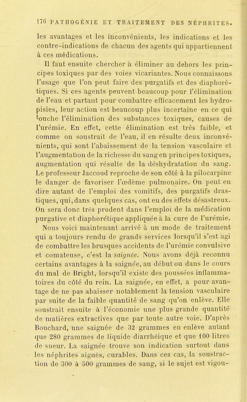 les avantages et les inconvénients, les indications et les contre-indications de ciiacun des agents qui appartiennent à ces médications. Il faut ensuite chercher à éliminer au dehors les prin- cipes toxiques par des voies vicariantes. Nous connaissons l'usage que l'on peut faire des purgatifs et des diaphoré- tiques. Si ces agents peuvent beaucoup pour l'élimination de l'eau et partant pour combattre efficacement les hydro- pisies, leur action est beaucoup plus incertaine en ce qui touche l'élimination des substances toxiques, causes de l'urémie. En effet, cette élimination est très faible, et comme on soustrait de l'eau, il en résulte deux inconvé- nients, qui sont l'abaissement de la tension vasculaire et l'augmentation de la richesse du sang en principes toxiques, augmentation qui résulte de la déshydratation du sang. Le professeur Jaccoud reproche de son côté à la pilocarpine le danger de favoriser l'œdème pulmonaire. On peut en dire autant de l'emploi des vomitifs, des purgatifs dras- tiques, qui, dans quelques cas, ont eu des etfets désastreux. On sera donc très prudent dans l'emploi de la me'dication purgative et diaphorétique appliquée à la cure de l'urémie. Nous voici maintenant arrivé à un mode de traitement qui a toujours rendu de grands services lorsqu'il s'est agi de combattre les brusques accidents de l'urémie convulsive et comateuse, c'est la saignée. Nous avons déjà reconnu certains avantages à la saignée, au début ou dans le cours du mal de Bright, lorsqu'il existe des poussées inflamma- toires du côté du rein. La saignée, en effet, a pour avan- tage de ne pas abaisser notablement la tension vasculaire par suite de la faible quantité de sang qu'on enlève. Elle soustrait ensuite à l'économie une plus grande quantité de matières extractives que par toute autre voie. D'après Bouchard, une saignée de 32 grammes en enlève autant que 280 grammes de liquide diarrhéique et que 100 litres de sueur. La saignée trouve son indication surtout dans les néphrites aiguës, curables. Dans ces cas, la soustrac- tion de 300 à 500 grammes de sang, si le sujet est vigou-