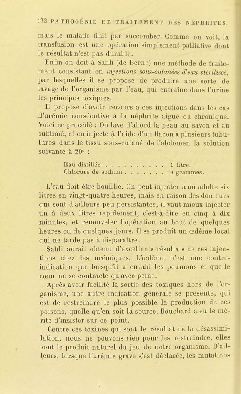 mais le malade finit par succomber. Comme on voit, la transfusion est une opération simplement palliative dont le résultat n'est pas durable. Enfin on doit à Sahli (de Berne) une méthode de traite- ment consistant en injeclions sous-cutanées d'eau stérilisée, par lesquelles il se propose de produire une sorte de lavage de l'organisme par l'eau, qui entraîne dans l'urine les principes toxiques. Il propose d'avoir recours à ces injections dans les cas d'urémie consécutive à la néphrite aiguë ou chronique. Voici ce procédé : On lave d'abord la peau au savon et au sublimé, et on injecte à l'aide d'un fiacon à plusieurs tubu- lures dans le tissu sous-cutané de l'abdomen la solution suivante à 20° : Eau distillée 1 litre. Chlorure de sodium 7 grammes. L'eau doit être bouillie. On peut injecter à un adulte six litres en vingt-quatre heures, mais en raison des douleurs qui sont d'ailleurs peu persistantes, il vaut mieux injecter un à deux litres rapidement, c'est-à-dire en cinq à dix minutes, et renouveler l'opération au bout de quelques heures ou de quelques jours. Il se produit un œdème local qui ne tarde pas à disparaître. Sahli aurait obtenu d'excellents résultats de ces injec- tions chez les urémiques. L'œdème n'est une contre- indication que lorsqu'il a envahi les poumons et que le cœur ne se contracte qu'avec peine. Après avoir facilité la sortie des toxiques hors de l'or- ganisme, une autre indication générale se présente, qui est de restreindre le plus possible la production de ces poisons, quelle qu'en soit la source. Bouchard a eu le mé- rite d'insister sur ce point. Contre ces toxines qui sont le résultat de la désassimi- lation, nous ne pouvons rien pour les restreindre, elles sont le produit naturel du jeu de notice organisme. D'ail- leurs, lorsque l'urémie grave s'est déclarée, les mutations