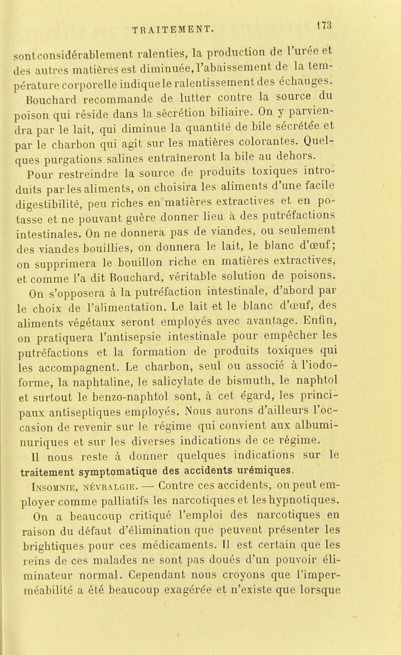 sont considérablement, ralenties, la production de l'urée et des autres matières est diminuée, l'abaissement de la tem- pérature corporelle indique le ralentissement des échanges. Bouchard recommande de lutter contre la source du poison qui réside dans la sécrétion biliaire. On y parvien- dra par le lait, qui diminue la quantité de bile sécrétée et par le charbon qui agit sur les matières colorantes. Quel- ques purgatious salines entraîneront la bile au dehors. Pour restreindre la source de produits toxiques intro- duits par les aliments, on choisira les aliments d'une facile digestibilité, peu riches en matières extractives et en po- tasse et ne pouvant guère donner lieu à des putréfactions intestinales. On ne donnera pas de viandes, ou seulement des viandes bouillies, on donnera le lait, le blanc d'œuf ; on supprimera le bouillon riche en matières extractives, et comme l'a dit Bouchard, véritable solution de poisons. On s'opposera à la putréfaction intestinale, d'abord par le choix de l'alimentation. Le lait et le blanc d'œuf, des aliments végétaux seront employés avec avantage. Enfin, on pratiquera l'antisepsie intestinale pour empêcher les putréfactions et la formation de produits toxiques qui les accompagnent. Le charbon, seul ou associé à l'iodo- forme, la naphtaline, le salicylate de bismuth, le naphtol et surtout le benzo-naphtol sont, à cet égard, les princi- paux antiseptiques employés. Nous aurons d'ailleurs l'oc- casion de revenir sur le régime qui convient aux albumi- nuriques et sur les diverses indications de ce régime. Il nous reste à donner quelques indications sur le traitement symptomatique des accidents urémiques. Insomnie, névralgie. — Contre ces accidents, on peut em- ployer comme palliatifs les narcotiques et les hypnotiques. On a beaucoup critiqué l'emploi des narcotiques en raison du défaut d'élimination que peuvent présenter les brightiques pour ces médicaments. Il est certain que les reins de ces malades ne sont pas doués d'un pouvoir éli- minateur normal. Cependant nous croyons que l'imper- méabilité a été beaucoup exagérée et n'existe que lorsque