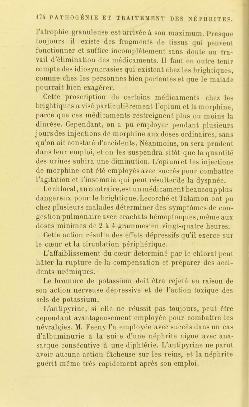 l'atrophie granuleuse est arrivée à son maximum. Presque toujours il existe des fragments de tissus qui peuvent fonctionner et suffire incomplètement sans doute au tra- vail d'élimination des médicaments. Il faut en outre tenir compte des idiosyncrasies qui existent chez les brightiques, comme chez les personnes bien portantes et que le malade pourrait bien exagérer. Cette proscription de certains médicaments chez les brightiques a visé particulièrement l'opium et la morphine, parce que ces médicaments restreignent pl us ou moins la diurèse. Cependant, on a pu employer pendant plusieurs joursdes injections de morphine aux doses ordinaires, sans qu'on ait constaté d'accidents. Néanmoins, on sera prudent dans leur emploi, et on les suspendra sitôt que la quantité des urines subira une diminution. L'opium et les injections de morphine ont été employés avec succès pour combattre l'agitation et l'insomnie qui peut résulter de la dyspnée. Le chloral, au contraire,est un médicament beaucoup plus dangereux pour le brightique. Lecorché etTalamon ont pu chez plusieurs malades déterminer des symptômes de con- gestion pulmonaire avec crachats hémoptoïques, même aux doses minimes de 2 à 4 grammes en vingt-quatre heures. Cette action résulte des effets dépressifs qu'il exerce sur le cœur et la circulation périphérique. L'affaiblissement du cœur déterminé par le chloral peut hâter la rupture de la compensation et préparer des acci- dents urémiques. Le bromure de potassium doit être rejeté en raison de son action nerveuse dépressive et de l'action toxique des sels de potassium, L'antipyrine, si elle ne réussit pas toujours, peut être cependant avantageusement employée pour combattre les névralgies. M. Feeny l'a employée avec succès dans un cas d'albuminurie à la suite d'une néphrite aiguë avec ana- sarque consécutive à une diphtérie. L'antipyrine ne parut avoir aucune action fâcheuse sur les reins, et la néphrite guérit même très rapidement après son emploi.