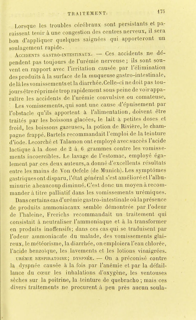 Lorsque les troubles cérébraux sont persistants et pa- raissent tenir à une congestion des centres nerveux, il sera bon d'appliquer quelques saignées qui apporteront un soulagement rapide. Accidents gastro-intestinaux. — Ces accidents ne dé- pendent pas toujours de l'urémie nerveuse ; ils sont sou- vent en rapport avec l'irritation causée par l'élimination des produits à la surface de la muqueuse gaslro-intestinale, delà les vomissements et la diarrhée.Celle-ci ne doit pas tou- jours être réprimée trop rapidement sous peine de voirappa- raître les accidents de l'urémie convulsive ou comateuse. Les vomissements, qui sont une cause d'épuisement par l'obstacle qu'ils apportent à l'alimentation, doivent être traités par les boissons glacées, le lait à petites doses et froid, les boissons gazeuses, la potion de Rivière, le Cham- pagne frappé. Bartels recommandait l'emploi de la teinture d'iode. Lecorché et Talamon ont employé avec succès l'acide lactique à la dose de 2 à 6 grammes contre les vomisse- ments incoercibles. Le lavage de l'estomac, employé éga- lement par ces deux auteurs, a donné d'excellents résultais entre les mains de Von Oefele (de Munich). Les symptômes gastriques ont disparu, l'état général s'est amélioré et l'albu- minurie abeaucoup diminué. C'est donc un moyen à recom- mander à titre palliatif dans les vomissements urémiques. Dans certains cas d'urémie gastro-intestinale où laprésence de produits ammoniacaux semble démontrée par l'odeur de l'haleine, Frerichs recommandait un traitement qui consistait à neutraliser l'ammoniaque et à la transformer en produits inoffensifs; dans ces cas qui se traduisent par l'odeur ammoniacale du malade, des vomissements glai- reux, le météorisme, la diarrhée, on emploiera l'eau chlorée, l'acide benzoïque, les lavements et les lotions vinaigrées. URÉMIE respiratoire; dyspnée. — On a préconisé contre la dyspnée causée à la fois par l'anémie et par la défail- lance du cœur les inhalations d'oxygène, les ventouses sèches sur la poitrine, la teinture de quebracho ; mais ces divers traitements ne procurent à peu près aucun soula-